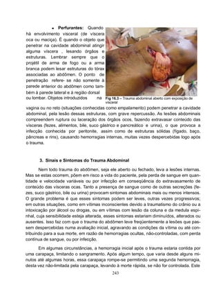 ●  Perfurantes: Quando
há envolvimento visceral (de víscera
oca ou maciça). É quando o objeto que
penetrar na cavidade abdominal atingir
alguma víscera , lesando órgãos e
estruturas. Lembrar sempre que o
projétil de arma de fogo ou a arma
branca podem lesar estruturas do tórax
associadas ao abdômen. O ponto de
penetração refere- se não somente à
parede anterior do abdômen como tam-
bém à parede lateral e à região dorsal
ou lombar. Objetos introduzidos     na Fig 16.3 – Trauma abdominal aberto com exposição de
                                          visceral
vagina ou no reto (situações conhecidas como empalamento) podem penetrar a cavidade
abdominal, pela lesão dessas estruturas, com grave repercussão. As lesões abdominais
compreendem ruptura ou laceração dos órgãos ocos, fazendo extravasar conteúdo das
vísceras (fezes, alimentos, bile, suco gástrico e pancreático e urina), o que provoca a
infecção conhecida por peritonite, assim como de estruturas sólidas (fígado, baço,
pâncreas e rins), causando hemorragias internas, muitas vezes despercebidas logo após
o trauma.



       3. Sinais e Sintomas do Trauma Abdominal

       Nem todo trauma do abdômen, seja ele aberto ou fechado, leva a lesões internas.
Mas se estas ocorrem, põem em risco a vida do paciente, pela perda de sangue em quan-
tidade e velocidade variáveis ou por infecção em conseqüência do extravasamento de
conteúdo das vísceras ocas. Tanto a presença de sangue como de outras secreções (fe-
zes, suco gástrico, bile ou urina) provocam sintomas abdominais mais ou menos intensos.
O grande problema é que esses sintomas podem ser leves, outras vezes progressivos;
em outras situações, como em vítimas inconscientes devido a traumatismo do crânio ou a
intoxicação por álcool ou drogas, ou em vítimas com lesão da coluna e da medula espi-
nhal, cuja sensibilidade esteja alterada, esses sintomas estariam diminuídos, alterados ou
ausentes. Isso faz com que o trauma do abdômen leve freqüentemente a lesões que pas-
sem despercebidas numa avaliação inicial, agravando as condições da vítima ou até con-
tribuindo para a sua morte, em razão de hemorragias ocultas, não-controladas, com perda
contínua de sangue, ou por infecção.

      Em algumas circunstâncias, a hemorragia inicial após o trauma estaria contida por
uma carapaça, limitando o sangramento. Após algum tempo, que varia desde alguns mi-
nutos até algumas horas, essa carapaça rompe-se permitindo uma segunda hemorragia,
desta vez não-limitada pela carapaça, levando à morte rápida, se não for controlada. Este
                                              243
 