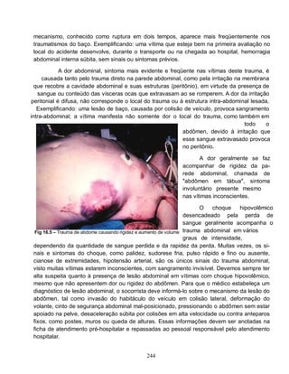 mecanismo, conhecido como ruptura em dois tempos, aparece mais freqüentemente nos
 traumatismos do baço. Exemplificando: uma vítima que esteja bem na primeira avaliação no
 local do acidente desenvolve, durante o transporte ou na chegada ao hospital, hemorragia
 abdominal interna súbita, sem sinais ou sintomas prévios.

            A dor abdominal, sintoma mais evidente e freqüente nas vítimas deste trauma, é
     causada tanto pelo trauma direto na parede abdominal, como pela irritação na membrana
  que recobre a cavidade abdominal e suas estruturas (peritônio), em virtude da presença de
   sangue ou conteúdo das vísceras ocas que extravasam ao se romperem. A dor da irritação
peritonial é difusa, não corresponde o local do trauma ou à estrutura intra-abdominal lesada.
   Exemplificando: uma lesão de baço, causada por colisão de veículo, provoca sangramento
intra-abdominal; a vítima manifesta não somente dor o local do trauma, como também em
                                                                                   todo     o
                                                           abdômen, devido à irritação que
                                                           esse sangue extravasado provoca
                                                           no peritônio.

                                                                     A dor geralmente se faz
                                                              acompanhar de rigidez da pa-
                                                              rede abdominal, chamada de
                                                              "abdômen em tábua", sintoma
                                                              involuntário presente mesmo
                                                              nas vítimas inconscientes.

                                                                         O   choque    hipovolêmico
                                                                   desencadeado pela perda de
                                                                   sangue geralmente acompanha o
  Fig 16.5 – Trauma de abdome causando rigidez e aumento de volume trauma abdominal em vários
                                                                   graus de intensidade,
 dependendo da quantidade de sangue perdida e da rapidez da perda. Muitas vezes, os si-
 nais e sintomas do choque, como palidez, sudorese fria, pulso rápido e fino ou ausente,
 cianose de extremidades, hipotensão arterial, são os únicos sinais do trauma abdominal,
 visto muitas vítimas estarem inconscientes, com sangramento invisível. Devemos sempre ter
 alta suspeita quanto à presença de lesão abdominal em vítimas com choque hipovolêmico,
 mesmo que não apresentem dor ou rigidez do abdômen. Para que o médico estabeleça um
 diagnóstico de lesão abdominal, o socorrista deve informá-lo sobre o mecanismo da lesão do
 abdômen, tal como invasão do habitáculo do veículo em colisão lateral, deformação do
 volante, cinto de segurança abdominal mal-posicionado, pressionando o abdômen sem estar
 apoiado na pelve, desaceleração súbita por colisões em alta velocidade ou contra anteparos
 fixos, como postes, muros ou queda de alturas. Essas informações devem ser anotadas na
 ficha de atendimento pré-hospitalar e repassadas ao pessoal responsável pelo atendimento
 hospitalar.


                                               244
 