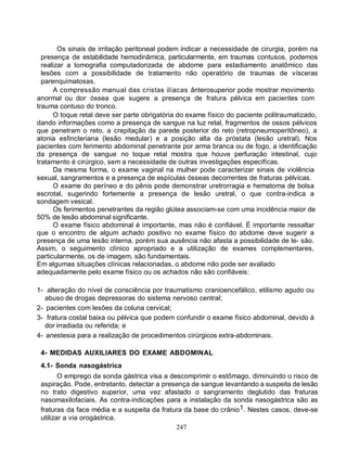 Os sinais de irritação peritoneal podem indicar a necessidade de cirurgia, porém na
  presença de estabilidade hemodinâmica, particularmente, em traumas contusos, podemos
  realizar a tomografia computadorizada de abdome para estadiamento anatômico das
  lesões com a possibilidade de tratamento não operatório de traumas de vísceras
  parenquimatosas.
      A compressão manual das cristas ilíacas ânterosuperior pode mostrar movimento
anormal ou dor óssea que sugere a presença de fratura pélvica em pacientes com
trauma contuso do tronco.
      O toque retal deve ser parte obrigatória do exame físico do paciente politraumatizado,
dando informações como a presença de sangue na luz retal, fragmentos de ossos pélvicos
que penetram o reto, a crepitação da parede posterior do reto (retropneumoperitôneo), a
atonia esfincteriana (lesão medular) e a posição alta da próstata (lesão uretral). Nos
pacientes com ferimento abdominal penetrante por arma branca ou de fogo, a identificação
da presença de sangue no toque retal mostra que houve perfuração intestinal, cujo
tratamento é cirúrgico, sem a necessidade de outras investigações especifícas.
      Da mesma forma, o exame vaginal na mulher pode caracterizar sinais de violência
sexual, sangramentos e a presença de espículas ósseas decorrentes de fraturas pélvicas.
      O exame do períneo e do pênis pode demonstrar uretrorragia e hematoma de bolsa
escrotal, sugerindo fortemente a presença de lesão uretral, o que contra-indica a
sondagem vesical.
      Os ferimentos penetrantes da região glútea associam-se com uma incidência maior de
50% de lesão abdominal significante.
      O exame físico abdominal é importante, mas não é confiável. É importante ressaltar
que o encontro de algum achado positivo no exame físico do abdome deve sugerir a
presença de uma lesão interna, porém sua ausência não afasta a possibilidade de le- são.
Assim, o seguimento clínico apropriado e a utilização de exames complementares,
particularmente, os de imagem, são fundamentais.
Em algumas situações clínicas relacionadas, o abdome não pode ser avaliado
adequadamente pelo exame físico ou os achados não são confiáveis:

1- alteração do nível de consciência por traumatismo cranioencefálico, etilismo agudo ou
   abuso de drogas depressoras do sistema nervoso central;
2- pacientes com lesões da coluna cervical;
3- fratura costal baixa ou pélvica que podem confundir o exame físico abdominal, devido à
   dor irradiada ou referida; e
4- anestesia para a realização de procedimentos cirúrgicos extra-abdominais.

 4- MEDIDAS AUXILIARES DO EXAME ABDOMINAL
 4.1- Sonda nasogástrica
        O emprego da sonda gástrica visa a descomprimir o estômago, diminuindo o risco de
 aspiração. Pode, entretanto, detectar a presença de sangue levantando a suspeita de lesão
 no trato digestivo superior, uma vez afastado o sangramento deglutido das fraturas
 nasomaxilofaciais. As contra-indicações para a instalação da sonda nasogástrica são as
 fraturas da face média e a suspeita da fratura da base do crânio1. Nestes casos, deve-se
 utilizar a via orogástrica.
                                             247
 