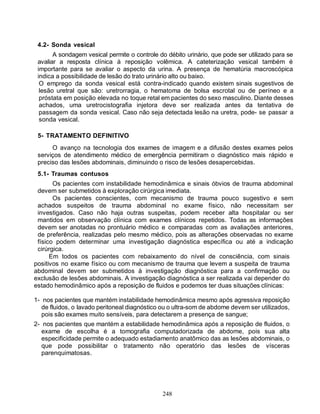 4.2- Sonda vesical
       A sondagem vesical permite o controle do débito urinário, que pode ser utilizado para se
 avaliar a resposta clínica à reposição volêmica. A cateterização vesical também é
 importante para se avaliar o aspecto da urina. A presença de hematúria macroscópica
 indica a possibilidade de lesão do trato urinário alto ou baixo.
  O emprego da sonda vesical está contra-indicado quando existem sinais sugestivos de
  lesão uretral que são: uretrorragia, o hematoma de bolsa escrotal ou de períneo e a
  próstata em posição elevada no toque retal em pacientes do sexo masculino. Diante desses
  achados, uma uretrocistografia injetora deve ser realizada antes da tentativa de
  passagem da sonda vesical. Caso não seja detectada lesão na uretra, pode- se passar a
  sonda vesical.

 5- TRATAMENTO DEFINITIVO
      O avanço na tecnologia dos exames de imagem e a difusão destes exames pelos
 serviços de atendimento médico de emergência permitiram o diagnóstico mais rápido e
 preciso das lesões abdominais, diminuindo o risco de lesões desapercebidas.
 5.1- Traumas contusos
       Os pacientes com instabilidade hemodinâmica e sinais óbvios de trauma abdominal
 devem ser submetidos à exploração cirúrgica imediata.
       Os pacientes conscientes, com mecanismo de trauma pouco sugestivo e sem
 achados suspeitos de trauma abdominal no exame físico, não necessitam ser
 investigados. Caso não haja outras suspeitas, podem receber alta hospitalar ou ser
 mantidos em observação clínica com exames clínicos repetidos. Todas as informações
 devem ser anotadas no prontuário médico e comparadas com as avaliações anteriores,
 de preferência, realizadas pelo mesmo médico, pois as alterações observadas no exame
 físico podem determinar uma investigação diagnóstica específica ou até a indicação
 cirúrgica.
      Em todos os pacientes com rebaixamento do nível de consciência, com sinais
positivos no exame físico ou com mecanismo de trauma que levem a suspeita de trauma
abdominal devem ser submetidos à investigação diagnóstica para a confirmação ou
exclusão de lesões abdominais. A investigação diagnóstica a ser realizada vai depender do
estado hemodinâmico após a reposição de fluidos e podemos ter duas situações clínicas:

1- nos pacientes que mantém instabilidade hemodinâmica mesmo após agressiva reposição
   de fluidos, o lavado peritoneal diagnóstico ou o ultra-som de abdome devem ser utilizados,
   pois são exames muito sensíveis, para detectarem a presença de sangue;
2- nos pacientes que mantém a estabilidade hemodinâmica após a reposição de fluidos, o
   exame de escolha é a tomografia computadorizada de abdome, pois sua alta
   especificidade permite o adequado estadiamento anatômico das as lesões abdominais, o
   que pode possibilitar o tratamento não operatório das lesões de vísceras
   parenquimatosas.




                                              248
 