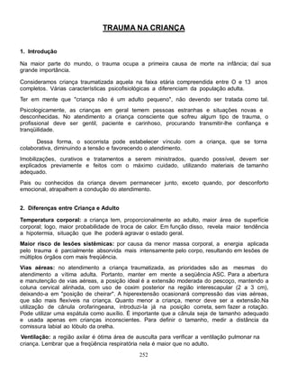 TRAUMA NA CRIANÇA


1. Introdução

Na maior parte do mundo, o trauma ocupa a primeira causa de morte na infância; daí sua
grande importância.

Consideramos criança traumatizada aquela na faixa etária compreendida entre O e 13 anos
completos. Várias características psicofisiológicas a diferenciam da população adulta.
Ter em mente que "criança não é um adulto pequeno", não devendo ser tratada como tal.
Psicologicamente, as crianças em geral temem pessoas estranhas e situações novas e
desconhecidas. No atendimento a criança consciente que sofreu algum tipo de trauma, o
profissional deve ser gentil, paciente e carinhoso, procurando transmitir-lhe confiança e
tranqüilidade.

      Dessa forma, o socorrista pode estabelecer vínculo com a criança, que se torna
colaborativa, diminuindo a tensão e favorecendo o atendimento.
Imobilizações, curativos e tratamentos a serem ministrados, quando possível, devem ser
explicados previamente e feitos com o máximo cuidado, utilizando materiais de tamanho
adequado.
Pais ou conhecidos da criança devem permanecer junto, exceto quando, por desconforto
emocional, atrapalhem a condução do atendimento.


2. Diferenças entre Criança e Adulto

Temperatura corporal: a criança tem, proporcionalmente ao adulto, maior área de superfície
corporal; logo, maior probabilidade de troca de calor. Em função disso, revela maior tendência
a hipotermia, situação que lhe poderá agravar o estado geral.
Maior risco de lesões sistêmicas: por causa da menor massa corporal, a energia aplicada
pelo trauma é parcialmente absorvida mais intensamente pelo corpo, resultando em lesões de
múltiplos órgãos com mais freqüência.
Vias aéreas: no atendimento a criança traumatizada, as prioridades são as mesmas do
atendimento a vítima adulta. Portanto, manter em mente a seqüência ASC. Para a abertura
e manutenção de vias aéreas, a posição ideal é a extensão moderada do pescoço, mantendo a
coluna cervical alinhada, com uso de coxim posterior na região interescapular (2 a 3 cm),
deixando-a em "posição de cheirar". A hiperextensão ocasionará compressão das vias aéreas,
que são mais flexíveis na criança. Quanto menor a criança, menor deve ser a extensão.Na
utilização de cânula orofaringeana, introduzi-Ia já na posição correta, sem fazer a rotação.
Pode utilizar uma espátula como auxílio. É importante que a cânula seja de tamanho adequado
e usada apenas em crianças inconscientes. Para definir o tamanho, medir a distância da
comissura labial ao lóbulo da orelha.
Ventilação: a região axilar é ótima área de ausculta para verificar a ventilação pulmonar na
criança. Lembrar que a freqüência respiratória nela é maior que no adulto.
                                             252
 