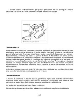 · Acesso venoso: Preferencialmente por punção percutânea, se não conseguir o acesso
percutâneo após duas tentativas, deve-se considerar a infusão intra-óssea.




Trauma Torácico

O trauma torácico fechado é comum em crianças e geralmente exige imediata intervenção para
estabelecer uma ventilação adequada. A parede torácica da criança é bastante complacente e
permite a transferência de energia para órgãos e partes moles intratorácicas, sem que existam ,
freqüentemente, evidência de lesão na parede torácica. A flexibilidade da caixa torácica
aumentam a incidência de contusões pulmonares e hemorragia intrapulmonares, usualmente sem
fraturas concomitantes de costelas. A mobilidade das estruturas mediastinais torna a criança mis
sensível ao pneumotórax hipertensivo e aos afundamentos torácicos. A presença de fraturas de
costelas em crianças menores implica em uma transferência maciça de energia, com graves
lesões orgânicas e prognóstico reservado, sendo freqüente as lesões de brônquios e rupturas
diafragmáticas.
O ferimento de tórax penetrante é raro na criança e em pré adolescentes, entretanto temos visto
uma aumento na incidência em crianças acima de 16 anos.


Trauma Abdominal

A maioria é decorrente de trauma fechado, geralmente implica com acidente automobilístico,
queda de altura, espancamento e síndroma do tanque(nas comunidades mais pobres e mais
carentes). As lesões abdominais penetrantes aumentam durante a adolescência.

Os órgão mais acometidos são baço, fígado e pâncreas.
Para avaliação do trauma pode se fazer lavagem peritoneal ou tomografia computadorizada.



                                              257
 