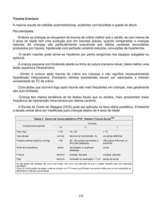 Trauma Craniano

A maioria resulta de colisões automobilísticas, acidentes com bicicletas e queda de altura.
Peculiaridades:
  · Embora as crianças se recuperem do trauma de crânio melhor que o adulto, as com menos de
3 anos de idade tem uma evolução pior em traumas graves, quando comparadas a crianças
maiores. As crianças são particularmente suscetíveis aos efeitos cerebrais secundários
produzidos por hipoxia, hipotensão com perfusão cerebral reduzida, convulções de hipertermia.
   · O recém nascido pode tornar-se hipotenso por perda sangüínea nos espaços subgaleal ou
epidural.

   · A criança pequena com fontanela aberta ou linha de sutura craniana móvel, tolera melhor uma
lesão expansiva intracraniana.
   · Vômito é comum após trauma de crânio em crianças e não significa necessariamente
hipertensão intracraniana. Entretanto vômitos persistentes devem ser valorizados e indicam
necessidade de TC de crânio.
  · Convulsões que ocorrem logo após trauma são mais freqüentes em crianças, mas geralmente
são auto limitadas.
   · Criança tem menos tendência de ter lesões focais que os adultos, mais apresentam maior
freqüência de hipertensão intracraniana por edema cerebral.

   · A Escala de Coma de Glasgow (GCS) pode ser aplicada na faixa etária pediátrica. Entretanto
a escala verbal deve ser modificada para crianças abaixo de 4 anos de idade.




                                                258
 