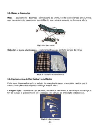3.8. Macas e Acessórios

Maca – equipamento destinado ao transporte de vítima, sendo confeccionado em alumínio,
com mecanismo de travamento, possibilitando que a maca aumente ou diminua a altura.




                                Fig 5.19 – Maca retrátil

Cobertor e manta aluminizada – material destinado ao conforto térmico da vítima.




                               Fig 5.20 – Cobertor e manta térmica

3.9. Equipamentos de Uso Exclusivo do Médico

Pode estar disponível no próprio veículo de emergência ou em uma maleta médica que é
transportado pelo médico quando se dirige a cena. Inclui:

Laringoscópio - material de uso exclusivo do médico, destinado a visualização da laringe a
fim de realizar o procedimento de colocação de cânulas de entubação endotraqueal.




                                     Fig 5.21 – Laringoscópio
                                              - 26 -
 