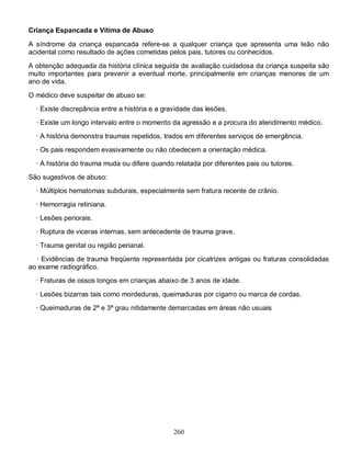 Criança Espancada e Vítima de Abuso

A síndrome da criança espancada refere-se a qualquer criança que apresenta uma leão não
acidental como resultado de ações cometidas pelos pais, tutores ou conhecidos.

A obtenção adequada da história clínica seguida de avaliação cuidadosa da criança suspeita são
muito importantes para prevenir a eventual morte, principalmente em crianças menores de um
ano de vida.

O médico deve suspeitar de abuso se:
  · Existe discrepância entre a história e a gravidade das lesões.
  · Existe um longo intervalo entre o momento da agressão e a procura do atendimento médico.
  · A história demonstra traumas repetidos, trados em diferentes serviços de emergência.
  · Os pais respondem evasivamente ou não obedecem a orientação médica.
  · A história do trauma muda ou difere quando relatada por diferentes pais ou tutores.
São sugestivos de abuso:
  · Múltiplos hematomas subdurais, especialmente sem fratura recente de crânio.
  · Hemorragia retiniana.
  · Lesões periorais.
  · Ruptura de viceras internas, sem antecedente de trauma grave.

  · Trauma genital ou região perianal.
  · Evidências de trauma freqüente representada por cicatrizes antigas ou fraturas consolidadas
ao exame radiográfico.
  · Fraturas de ossos longos em crianças abaixo de 3 anos de idade.

  · Lesões bizarras tais como mordeduras, queimaduras por cigarro ou marca de cordas.
  · Queimaduras de 2ª e 3ª grau nitidamente demarcadas em áreas não usuais




                                                260
 