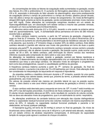 As concentrações de todos os fatores da coagulação estão aumentadas na gestação, exceto
dos fatores XI e XIII e antitrombina III. O aumento do fibrinogênio plasmático e dos fatores VII,
VIII e IX, associado à diminuição do fator ativador do plasminogênio, atua como predisponente
da coagulação (diminui o tempo de protrombina e o tempo de trombo- plastina parcial ativada,
mas não altera o tempo de coagulação nem o tempo de sangramento). Os níveis de fibrinogênio
atingem 600 mg/dL próximo ao termo da gestação, sendo considerados anormais níveis menores
que 400 mg/dL. Estas alterações da composição sangüínea resultam em um estado de
hipercoagulabilidade que, em associação com estase venosa e trauma das paredes venosas,
produzem um risco aumentado para tromboembolismo.
     A albumina sérica está diminuída (2,2 a 2,8 g/dL), levando a uma queda na proteína sérica
total em, aproximadamente, 1g/dL. A osmolaridade sérica permanece em torno de 280 mOsm/L
durante toda a gestação.
     O débito cardíaco materno aumenta, a partir da 10ª semana de gestação, chegando ao
auge no final do 2º trimestre. Tal aumento, de aproximadamente 4,5 para 6 litros/minuto (30 a
45%), decorre do aumento do volume plasmático e da diminuição da resistência vascular do útero
e da placenta, que durante o 3º trimestre chega a receber 20% do débito cardíaco. Este débito
cardíaco elevado é mantido até retornar aos níveis não gravídicos em torno de duas a quatro
semanas pós-parto(3). As pressões de enchimento cardíaco (pressão venosa central e pressão
na artéria pulmonar) não se alteram durante a gestação. Na posição supina, pode ocorrer uma
queda de 30 a 35% do débito cardíaco, pela diminuição do retorno venoso dos membros
inferiores causada pela compressão do útero sobre a veia cava inferior.
As alterações na resistência vascular, durante a gestação, ocorrem por fatores mecânicos e
hormonais. O desenvolvimento da circulação uteroplacentária cria um importante circuito de baixa
resistência que reduz a pós-carga cardíaca. Os elevados níveis de estrógeno e progesterona,
bem como das prostaglandinas, causam a vasodilatação periférica da gravidez.
A freqüência cardíaca materna aumenta a partir da 7a semana de gestação. Ao final do
primeiro trimestre, o aumento é da ordem de 15 a 20 batimentos por minuto. Esta alteração deve
ser considerada na interpretação da taquicardia em resposta à hipovolemia.
     As pressões sistólica e diastólica diminuem durante o 2o trimestre, quando há uma queda
de 05 a 15 mmHg nos valores basais, sendo que, próximo ao termo, a pressão arterial retorna,
gradualmente, aos níveis normais.
Os valores da pressão arterial são maiores em decúbito lateral do que na posição supina.
Nesta, o útero obstrui a veia cava inferior (após 20 semanas de gestação) e diminui o retorno
venoso.
     O eixo cardíaco está desviado para a esquerda em torno de 15o. A onda T está invertida em
DIII, aVF e nas derivações precordiais. A ocorrência de focos ectópicos é comum na gestação.
O volume minuto respiratório eleva-se em 50%, como resultado do aumento do volume corrente.
Isto se deve aos elevados níveis de progesterona, que é um estimulante do centro respiratório.
    As alterações anatômicas da cavidade torácica com elevação das cúpulas diafragmáticas
diminui a capacidade residual funcional soma dos volumes residual e de reserva expiratória) em
cerca de 25%. A redução na capacidade residual funcional predispõe a paciente a ter
atelectasias, se houver qualquer patologia.
    A hipocapnia (paCO2 em torno de 30 mmHg) é comum no final da gestação. Os níveis de
bicarbonato sérico estão diminuídos cerca de 4 mEq/ml e o pH arterial está elevado, resultando
em um estado crônico de alcalose respiratória compensada. A diminuição da capacidade
tampão do sangue pode agravar a acidose do choque circulatório.



                                             262
 