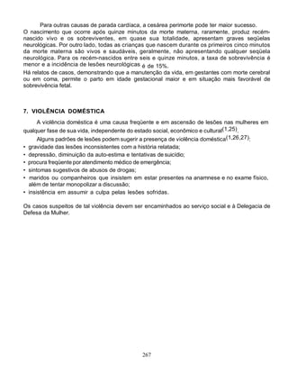 Para outras causas de parada cardíaca, a cesárea perimorte pode ter maior sucesso.
O nascimento que ocorre após quinze minutos da morte materna, raramente, produz recém-
nascido vivo e os sobreviventes, em quase sua totalidade, apresentam graves seqüelas
neurológicas. Por outro lado, todas as crianças que nascem durante os primeiros cinco minutos
da morte materna são vivos e saudáveis, geralmente, não apresentando qualquer seqüela
neurológica. Para os recém-nascidos entre seis e quinze minutos, a taxa de sobrevivência é
menor e a incidência de lesões neurológicas é de 15%.
Há relatos de casos, demonstrando que a manutenção da vida, em gestantes com morte cerebral
ou em coma, permite o parto em idade gestacional maior e em situação mais favorável de
sobrevivência fetal.



7. VIOLÊNCIA DOMÉSTICA
     A violência doméstica é uma causa freqüente e em ascensão de lesões nas mulheres em
qualquer fase de sua vida, independente do estado social, econômico e cultural(1,25).
        Alguns padrões de lesões podem sugerir a presença de violência doméstica(1,26,27):
•   gravidade das lesões inconsistentes com a história relatada;
•   depressão, diminuição da auto-estima e tentativas de suicídio;
•   procura freqüente por atendimento médico de emergência;
•   sintomas sugestivos de abusos de drogas;
•    maridos ou companheiros que insistem em estar presentes na anamnese e no exame físico,
    além de tentar monopolizar a discussão;
•   insistência em assumir a culpa pelas lesões sofridas.

Os casos suspeitos de tal violência devem ser encaminhados ao serviço social e à Delegacia de
Defesa da Mulher.




                                             267
 