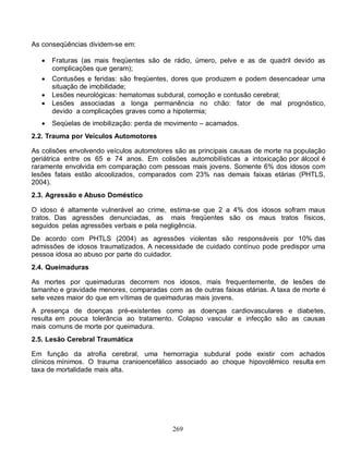 As conseqüências dividem-se em:

      Fraturas (as mais freqüentes são de rádio, úmero, pelve e as de quadril devido as
       complicações que geram);
      Contusões e feridas: são freqüentes, dores que produzem e podem desencadear uma
       situação de imobilidade;
      Lesões neurológicas: hematomas subdural, comoção e contusão cerebral;
      Lesões associadas a longa permanência no chão: fator de mal prognóstico,
       devido a complicações graves como a hipotermia;
      Seqüelas de imobilização: perda de movimento – acamados.
2.2. Trauma por Veículos Automotores

As colisões envolvendo veículos automotores são as principais causas de morte na população
geriátrica entre os 65 e 74 anos. Em colisões automobilísticas a intoxicação por álcool é
raramente envolvida em comparação com pessoas mais jovens. Somente 6% dos idosos com
lesões fatais estão alcoolizados, comparados com 23% nas demais faixas etárias (PHTLS,
2004).
2.3. Agressão e Abuso Doméstico

O idoso é altamente vulnerável ao crime, estima-se que 2 a 4% dos idosos sofram maus
tratos. Das agressões denunciadas, as mais freqüentes são os maus tratos físicos,
seguidos pelas agressões verbais e pela negligência.
De acordo com PHTLS (2004) as agressões violentas são responsáveis por 10% das
admissões de idosos traumatizados. A necessidade de cuidado contínuo pode predispor uma
pessoa idosa ao abuso por parte do cuidador.
2.4. Queimaduras

As mortes por queimaduras decorrem nos idosos, mais frequentemente, de lesões de
tamanho e gravidade menores, comparadas com as de outras faixas etárias. A taxa de morte é
sete vezes maior do que em vítimas de queimaduras mais jovens.
A presença de doenças pré-existentes como as doenças cardiovasculares e diabetes,
resulta em pouca tolerância ao tratamento. Colapso vascular e infecção são as causas
mais comuns de morte por queimadura.
2.5. Lesão Cerebral Traumática

Em função da atrofia cerebral, uma hemorragia subdural pode existir com achados
clínicos mínimos. O trauma cranioencefálico associado ao choque hipovolêmico resulta em
taxa de mortalidade mais alta.




                                           269
 