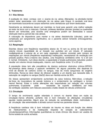 3. Tratamento

3.1. Vias Aéreas

A avaliação do idoso começa com o exame da via aérea. Alterações na atividade mental
podem estar associadas com obstrução da via aérea pela língua. A cavidade oral deve
ser examinada buscando-se corpos estranhos como dentaduras que foram deslocadas.
Geralmente as dentaduras devem ser mantidas no local para garantir uma melhor vedação
ao redor da boca com a máscara. Contudo, próteses dentárias parciais (pontes) ou quebradas
devem ser removidas, pois durante uma emergência podem ser deslocadas e causar
obstrução total ou parcial das vias aéreas.
A colocação de dispositivos para manter a via aérea desobstruída (cânulas), pode ser
complicada por sangramento significativo, se o paciente estiver tomando anticoagulantes,
como aspirina.
3.2. Respiração

Doentes idosos com freqüência respiratória abaixo de 10 rpm ou acima de 30 rpm terão
volume minuto (quantidade de ar trocado nos pulmões em um minuto. É calculado
multiplicando-se o volume de ar em cada respiração (volume corrente) pelo número de
respirações por minuto (freqüência respiratória)) inadequado, necessitando de ventilação com
pressão positiva. Para a maioria dos adultos, uma freqüência ventilatória entre 12 e 20 rpm
é normal. Entretanto, num idoso doente, a capacidade e função pulmonares reduzidos podem
resultar em volume minuto inadequado, mesmo com freqüência entre 12 e 20 rpm.

A população idosa tem alta prevalência de doença pulmonar obstrutiva crônica (DPOC).
Na presença desta doença o estimulo ventilatório de alguns pacientes não depende do
nível de dióxido de carbono (CO2) no sangue, mas de níveis sanguíneos de oxigênio
diminuídos. Nunca se deve deixar de oferecer oxigênio a um doente que necessite dele. A
saturação de oxigênio no sangue (SaO2) deve ser mantida acima de 95%.
Os idosos apresentam enrijecimento aumentado da caixa torácica. Além disso, a redução
de força da musculatura da parede torácica e o enrijecimento da cartilagem a tornam
menos flexível. Estas e outras alterações são responsáveis por redução dos volumes
pulmonares. O paciente      pode        necessitar de suporte        ventilatório, por meio
de ventilação assistida com máscara associada a balão dotado de válvula unidirecional.
3.3. Circulação

O tempo de enchimento capilar retardado é comum no doente idoso em razão da
circulação menos eficiente; portanto não é bom indicador de alterações circulatórias
agudas nestes pacientes. Algum grau de redução da sensibilidade distal, motricidade e
da circulação das extremidades é achado comum normal nos pacientes idosos.

A freqüência cardíaca não é bom indicador de trauma no idoso em função dos efeitos
de medicamentos e da inadequada resposta do coração as catecolaminas
circulantes(epinefrina). Informações quantitativas ou sinais clínicos não devem ser usados de
forma isolada de outros achados.


                                            270
 