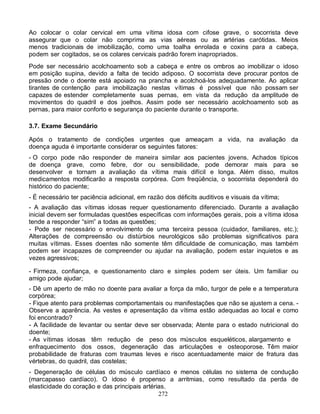 Ao colocar o colar cervical em uma vítima idosa com cifose grave, o socorrista deve
assegurar que o colar não comprima as vias aéreas ou as artérias carótidas. Meios
menos tradicionais de imobilização, como uma toalha enrolada e coxins para a cabeça,
podem ser cogitados, se os colares cervicais padrão forem inapropriados.
Pode ser necessário acolchoamento sob a cabeça e entre os ombros ao imobilizar o idoso
em posição supina, devido a falta de tecido adiposo. O socorrista deve procurar pontos de
pressão onde o doente está apoiado na prancha e acolchoá-los adequadamente. Ao aplicar
tirantes de contenção para imobilização nestas vítimas é possível que não possam ser
capazes de estender completamente suas pernas, em vista da redução da amplitude de
movimentos do quadril e dos joelhos. Assim pode ser necessário acolchoamento sob as
pernas, para maior conforto e segurança do paciente durante o transporte.

3.7. Exame Secundário

Após o tratamento de condições urgentes que ameaçam a vida, na avaliação da
doença aguda é importante considerar os seguintes fatores:
- O corpo pode não responder de maneira similar aos pacientes jovens. Achados típicos
de doença grave, como febre, dor ou sensibilidade, pode demorar mais para se
desenvolver e tornam a avaliação da vítima mais difícil e longa. Além disso, muitos
medicamentos modificarão a resposta corpórea. Com freqüência, o socorrista dependerá do
histórico do paciente;
- É necessário ter paciência adicional, em razão dos déficits auditivos e visuais da vítima;
- A avaliação das vítimas idosas requer questionamento diferenciado. Durante a avaliação
inicial devem ser formuladas questões específicas com informações gerais, pois a vítima idosa
tende a responder “sim” a todas as questões;
- Pode ser necessário o envolvimento de uma terceira pessoa (cuidador, familiares, etc.);
Alterações de compreensão ou distúrbios neurológicos são problemas significativos para
muitas vítimas. Esses doentes não somente têm dificuldade de comunicação, mas também
podem ser incapazes de compreender ou ajudar na avaliação, podem estar inquietos e as
vezes agressivos;

- Firmeza, confiança, e questionamento claro e simples podem ser úteis. Um familiar ou
amigo pode ajudar;
- Dê um aperto de mão no doente para avaliar a força da mão, turgor de pele e a temperatura
corpórea;
- Fique atento para problemas comportamentais ou manifestações que não se ajustem a cena. -
Observe a aparência. As vestes e apresentação da vítima estão adequadas ao local e como
foi encontrado?
- A facilidade de levantar ou sentar deve ser observada; Atente para o estado nutricional do
doente;
- As vítimas idosas têm redução de peso dos músculos esqueléticos, alargamento e
enfraquecimento dos ossos, degeneração das articulações e osteoporose. Têm maior
probabilidade de fraturas com traumas leves e risco acentuadamente maior de fratura das
vértebras, do quadril, das costelas;
- Degeneração de células do músculo cardíaco e menos células no sistema de condução
(marcapasso cardíaco). O idoso é propenso a arritmias, como resultado da perda de
elasticidade do coração e das principais artérias.
                                               272
 