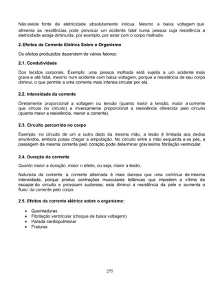 Não existe fonte de eletricidade absolutamente inócua. Mesmo a baixa voltagem que
alimenta as residências pode provocar um acidente fatal numa pessoa cuja resistência a
eletricidade esteja diminuída, por exemplo, por estar com o corpo molhado.

2. Efeitos da Corrente Elétrica Sobre o Organismo

Os efeitos produzidos dependem de vários fatores:

2.1. Condutividade

Dos tecidos corporais. Exemplo: uma pessoa molhada está sujeita a um acidente mais
grave e até fatal, mesmo num acidente com baixa voltagem, porque a resistência de seu corpo
diminui, o que permite a uma corrente mais intensa circular por ela.

2.2. Intensidade da corrente

Diretamente proporcional a voltagem ou tensão (quanto maior a tensão, maior a corrente
que circula no circuito) e inversamente proporcional a resistência oferecida pelo circuito
(quanto maior a resistência, menor a corrente).

2.3. Circuito percorrido no corpo

Exemplo: no circuito de um a outro dedo da mesma mão, a lesão é limitada aos dedos
envolvidos, embora possa chegar a amputação. No circuito entre a mão esquerda e os pés, a
passagem da mesma corrente pelo coração pode determinar gravíssima fibrilação ventricular.

2.4. Duração da corrente

Quanto maior a duração, maior o efeito, ou seja, maior a lesão.

Natureza da corrente: a corrente alternada é mais danosa que uma contínua de mesma
intensidade, porque produz contrações musculares tetânicas que impedem a vítima de
escapar do circuito e provocam sudorese; esta diminui a resistência da pele e aumenta o
fluxo da corrente pelo corpo.

2.5. Efeitos da corrente elétrica sobre o organismo:

      Queimaduras
      Fibrilação ventricular (choque de baixa voltagem)
      Parada cardiopulmonar
      Fraturas




                                             275
 