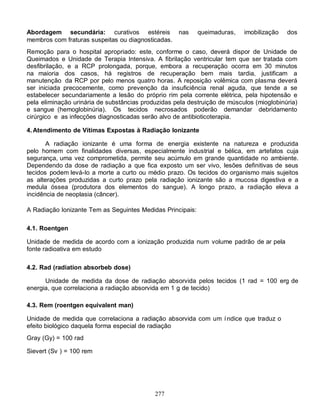 Abordagem secundária: curativos estéreis            nas     queimaduras,   imobilização   dos
membros com fraturas suspeitas ou diagnosticadas.
Remoção para o hospital apropriado: este, conforme o caso, deverá dispor de Unidade de
Queimados e Unidade de Terapia Intensiva. A fibrilação ventricular tem que ser tratada com
desfibrilação, e a RCP prolongada, porque, embora a recuperação ocorra em 30 minutos
na maioria dos casos, há registros de recuperação bem mais tardia, justificam a
manutenção da RCP por pelo menos quatro horas. A reposição volêmica com plasma deverá
ser iniciada precocemente, como prevenção da insuficiência renal aguda, que tende a se
estabelecer secundariamente a lesão do próprio rim pela corrente elétrica, pela hipotensão e
pela eliminação urinária de substâncias produzidas pela destruição de músculos (mioglobinúria)
e sangue (hemoglobinúria). Os tecidos necrosados poderão demandar debridamento
cirúrgico e as infecções diagnosticadas serão alvo de antibioticoterapia.

4. Atendimento de Vítimas Expostas à Radiação Ionizante

       A radiação ionizante é uma forma de energia existente na natureza e produzida
pelo homem com finalidades diversas, especialmente industrial e bélica, em artefatos cuja
segurança, uma vez comprometida, permite seu acúmulo em grande quantidade no ambiente.
Dependendo da dose de radiação a que fica exposto um ser vivo, lesões definitivas de seus
tecidos podem levá-Io a morte a curto ou médio prazo. Os tecidos do organismo mais sujeitos
as alterações produzidas a curto prazo pela radiação ionizante são a mucosa digestiva e a
medula óssea (produtora dos elementos do sangue). A longo prazo, a radiação eleva a
incidência de neoplasia (câncer).

A Radiação Ionizante Tem as Seguintes Medidas Principais:

4.1. Roentgen

Unidade de medida de acordo com a ionização produzida num volume padrão de ar pela
fonte radioativa em estudo

4.2. Rad (radiation absorbeb dose)

      Unidade de medida da dose de radiação absorvida pelos tecidos (1 rad = 100 erg de
energia, que correlaciona a radiação absorvida em 1 g de tecido)

4.3. Rem (roentgen equivalent man)

Unidade de medida que correlaciona a radiação absorvida com um í ndice que traduz o
efeito biológico daquela forma especial de radiação
Gray (Gy) = 100 rad

Sievert (Sv ) = 100 rem




                                            277
 