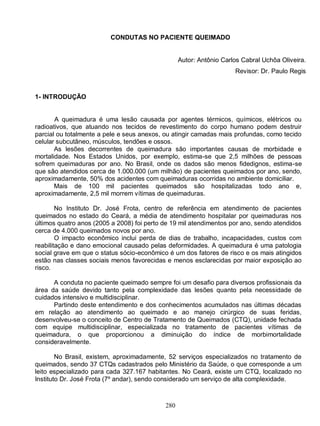 CONDUTAS NO PACIENTE QUEIMADO


                                                  Autor: Antônio Carlos Cabral Uchôa Oliveira.
                                                                     Revisor: Dr. Paulo Regis


1- INTRODUÇÃO


       A queimadura é uma lesão causada por agentes térmicos, químicos, elétricos ou
radioativos, que atuando nos tecidos de revestimento do corpo humano podem destruir
parcial ou totalmente a pele e seus anexos, ou atingir camadas mais profundas, como tecido
celular subcutâneo, músculos, tendões e ossos.
       As lesões decorrentes de queimadura são importantes causas de morbidade e
mortalidade. Nos Estados Unidos, por exemplo, estima-se que 2,5 milhões de pessoas
sofrem queimaduras por ano. No Brasil, onde os dados são menos fidedignos, estima-se
que são atendidos cerca de 1.000.000 (um milhão) de pacientes queimados por ano, sendo,
aproximadamente, 50% dos acidentes com queimaduras ocorridas no ambiente domiciliar.
       Mais de 100 mil pacientes queimados são hospitalizadas todo ano e,
aproximadamente, 2,5 mil morrem vítimas de queimaduras.

        No Instituto Dr. José Frota, centro de referência em atendimento de pacientes
queimados no estado do Ceará, a média de atendimento hospitalar por queimaduras nos
últimos quatro anos (2005 a 2008) foi perto de 19 mil atendimentos por ano, sendo atendidos
cerca de 4.000 queimados novos por ano.
        O impacto econômico inclui perda de dias de trabalho, incapacidades, custos com
reabilitação e dano emocional causado pelas deformidades. A queimadura é uma patologia
social grave em que o status sócio-econômico é um dos fatores de risco e os mais atingidos
estão nas classes sociais menos favorecidas e menos esclarecidas por maior exposição ao
risco.

      A conduta no paciente queimado sempre foi um desafio para diversos profissionais da
área da saúde devido tanto pela complexidade das lesões quanto pela necessidade de
cuidados intensivo e multidisciplinar.
      Partindo deste entendimento e dos conhecimentos acumulados nas últimas décadas
em relação ao atendimento ao queimado e ao manejo cirúrgico de suas feridas,
desenvolveu-se o conceito de Centro de Tratamento de Queimados (CTQ), unidade fechada
com equipe multidisciplinar, especializada no tratamento de pacientes vítimas de
queimadura, o que proporcionou a diminuição do índice de morbimortalidade
consideravelmente.

        No Brasil, existem, aproximadamente, 52 serviços especializados no tratamento de
queimados, sendo 37 CTQs cadastrados pelo Ministério da Saúde, o que corresponde a um
leito especializado para cada 327.167 habitantes. No Ceará, existe um CTQ, localizado no
Instituto Dr. José Frota (7º andar), sendo considerado um serviço de alta complexidade.



                                            280
 