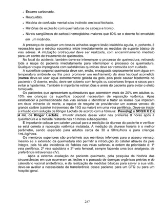    Escarro carbonado.
      Rouquidão.
      História de confusão mental e/ou incêndio em local fechado.
      Histórias de explosão com queimaduras de cabeça e tronco.
      Níveis sangüíneos de carboxi-hemoglobina maiores que 50% se o doente foi envolvido
       em um incêndio.
    A presença de qualquer um desses achados sugere lesão inalatória aguda, e, portanto, é
necessário que o médico socorrista inicie imediatamente as medidas de suporte básico de
vias aéreas. A intubação orotraqueal deve ser realizada, com encaminhamento imediato
para um centro de tratamento de queimados.
    No local do acidente, também deve-se interromper o processo de queimadura, retirando
toda a roupa do paciente imediatamente para interromper o processo de queimadura.
Qualquer roupa impregnada com substâncias químicas deve ser removida com cuidado.
    A superfície corporal queimada deve ser, então, enxaguada copiosamente com água em
temperatura ambiente ou fria para promover um resfriamento da área tecidual acometida
(nunca deve-se usar água extremamente gelada ou gelo, pois pode causar hipotermia no
paciente). O doente, então, deve ser coberto com lençóis ou cobertores limpos e secos para
evitar a hipotermia. Também é importante retirar jóias e anéis do paciente para evitar o efeito
torniquete.
    Os pacientes que apresentam queimaduras que acometem mais de 20% em adultos ou
10% em crianças da superfície corporal necessitam de reposição volêmica. Após
estabelecer a permeabilidade das vias aéreas e identificar e tratar as lesões que implicam
em risco iminente de morte, a equipe de resgate de providenciar um acesso venoso de
grande calibre (cateter intravenoso de 16G ou maior) em uma veia periférica. Deve-se iniciar
a infusão com solução de Ringer Lactato de acordo com a fórmula: Peso(kg) x SCQ/8 X 2 a
4 mL de Ringer Lactato . Infundir metade desse valor nas primeiras 8 horas após a
queimadura e a metade restante nas 16 horas subseqüentes.
    É importante colocar um cateter vesical para a medição da diurese do paciente e verificar
se está correta a reposição volêmica instalada. A medição da diurese horária é o melhor
parâmetro, sendo esperado para adultos cerca de 30 a 50mL/hora e para crianças
1mL/kg/hora.
    Os membros superiores são preferíveis aos membros inferiores para o acesso venoso,
mesmo se a extensão da queimadura não permitir a introdução do cateter através da pele
íntegra, pois há alta incidência de flebites nas veias safenas. A ordem de prioridade é: 1º
veia periférica, 2º veia subclávia e 3º veia femoral, sempre fazendo uma boa analgesia, de
preferência intravenosa (IV).
       Após a extensa avaliação do paciente queimado, pela pesquisa da história das
circunstâncias em que ocorreram as lesões e o passado de doenças orgânicas prévias e do
calendário vacinal antitetânico, e da realização de medidas básicas para salvar a sua vida,
deve-se avaliar a necessidade de transferência desse paciente para um CTQ ou para um
hospital geral.




                                              287
 