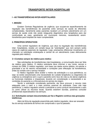 TRANSPORTE INTER HOSPITALAR


I - AS TRANSFERÊNCIAS INTER-HOSPITALARES


1. MISSÃO
       Existem Centrais Reguladoras de urgência, que ocupam-se especificamente da
regulação das transferências de pacientes entre serviços de saúde de diferentes
complexidades. Geralmente estes pacientes recebem um primeiro atendimento em um
serviço de saúde onde não existe retaguarda diagnóstica e/ou terapêutica para dar
continuidade ao caso, geralmente em municípios menores, necessitando serem
transferidos para hospitais de maior complexidade.

2. PRINCÍPIOS OPERATIVOS

       Uma central reguladora de Urgência, que atua na regulação das transferências
inter- hospitalares, recebe um variado leque de “solicitações” que nem sempre serão
casos de urgência passíveis de regulação. Logo, precisamos diferenciar inicialmente um
chamado ou solicitação endereçada a central de um atendimento (caso efetivamente
regulado pelo médico).

2.1.Contatos sempre de médico para médico
       Nas solicitações de transferências inter-hospitalares, a comunicação deve ser feita
de médico para médico. O médico solicitante deve informar o seu nome, serviço e
número do CRM. O médico regulador, com base nos dados acima obtidos, irá estimar a
gravidade e se há mesmo necessidade e condições para efetuação da transferência,
antes do contato com o serviço receptor.
       O médico regulador deve avaliar o motivo da solicitação e a sua pertinência, ou
seja: se existe caracterizada uma necessidade de cuidado terapêutico ou diagnóstico de
urgência ou emergência sem o qual o paciente corre risco de vida ou de danos orgânicos
ou funcionais imediatos e irreparáveis, levando em consideração a necessidade e as
condições do paciente e a infra-estrutura do serviço de origem.
       Sendo a solicitação considerada pertinente, ele deve procurar o recurso mais
adequado para o caso e o mais próximo possível do solicitante. Caso não haja
pertinência, o médico regulador orienta o solicitante a como conduzir tecnicamente o caso
ou como utilizar os recursos locais. Quando existirem dúvidas, podemos consultar
profissionais especializados nos serviços.

2.2. Solicitações sempre documentadas por fax e Registro contínuo das gravações
telefônicas
       Além da ficha de regulação preenchida pelo médico regulador, deve ser anexado
fax do serviço solicitante de forma a ter comprovado o que foi passado.




                                          - 29 -
 
