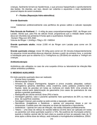 crianças, facilmente tornam-se hipotérmicas, o que provoca hipoperfusão e aprofundamento
das lesões. Os doentes, por isso, devem ser cobertos e aquecidos o mais rapidamente
possível depois de serem avaliados.

           F – Fluidos (Reposição hidro-eletrolítica)

Grande Queimado

           Cateterizar preferencialmente veia periférica de grosso calibre e calcular reposição
inicial:

Pela fórmula de Parkland: 2 - 4 ml/kg de peso corporal/percentagem SQC, de Ringer com
Lactato. Sendo que, para fins de cálculo inicial, programa-se que a metade deste volume
deva ser infundida nas primeiras 8 horas após a queimadura. Exemplo:
 Homem 70kg com 30% SQC
Volume de Ringer = (4ml/kg x 70kg) x 30 = 8400ml

Grande queimado adulto: iniciar 2.000 ml de Ringer com Lactato para correr em 30
minutos;

Grande queimado criança: iniciar 30 ml/kg para correr em 30 minutos.Independentemente
do esquema inicial escolhido,deve-se observar diurese a partir da primeira hora, e controlar
a hidratação para que se obtenha 0,5 a 1ml/kg/hora ou (30-50ml) em adultos e 1ml/kg/h em
crianças.

Antibioticoterapia

Antibióticos são utilizados no caso de uma suspeita clínica ou laboratorial de infecção.Não
utilizar antibiótico profilático.

5- MEDIDAS AUXILIARES

Em todo paciente queimado deve ser realizado:
   Exame físico completo.
   Monitorização Cardíaca.
   Amostra de sangue (hemograma; tipagem e prova cruzada; plaquetas; carboxi-
    hemoglobina; glicemia; eletrólitos; uréia; creatinina; sódio; potássio; proteína total e
    frações; teste de gravidez em todas as mulheres em idade fértil. Uma amostra de
    sangue arterial para determinação da gasometria (nos casos de queimadura de vias
    aéreas e grandes queimados).
   Radiografia de coluna cervical, tórax (PA) e bacia.
   Sondagem gástrica, caso o paciente apresente mais queimadura de 20% ou mais da
    área da superfície corpórea.
   Sondagem Vesical, para avaliar se está correta a reposição volêmica.
   Narcóticos; Analgésicos e Sedativos – apenas em pequenas doses e por via
    intravenosa. Cuidado para não mascarar os sinais de hipoxemia e hipovolemia.
   Antibióticos – apenas em caso de infecção, não estão indicados profilaticamente.
   Tétano – uma dose de reforço do toxóide tetânico (0,5ml) deve ser aplicada em todos
    os pacientes com área queimada superior a 10%. Na ausência de imunização anterior,
    quando a história vacinal não for bem clara ou quando já tiver se passado mais de 10
    anos após a última dose de reforço, está indicada a imunoglobulina antitetânica, 250UI.
                                             290
 