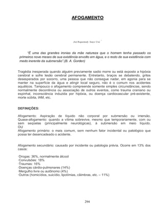 AFOGAMENTO




                                                                   *
                                      José Roquennedy Souza Cruz



      “É uma das grandes ironias da mãe natureza que o homem tenha passado os
 primeiros nove meses de sua existência envolto em água, e o resto de sua existência com
 medo inerente da submersão”.(B. A. Gorden)


Tragédia inesperada quando alguém previamente sadio morre ou está exposto a hipóxia
cerebral e sofre lesão cerebral permanente. Entretanto, braços se debatendo, gritos
desesperados por socorro, uma pessoa que não consegue nadar, em agonia para se
manter na superfície da água e atingir local seguro, não é o comum nos acidentes
aquáticos. Tampouco o afogamento compreende somente simples circunstâncias, sendo
normalmente decorrência ou associação de outros eventos, como trauma craniano ou
espinhal, inconsciëncia induzida por hipóxia, ou doença cardiovascular pré-existente,
morte súbita, IAM, etc.


DEFINIÇÕES:

Afogamento: Aspiração de líquido não corporal por submersão ou imersão.
Quase-afogamento: quando a vítima sobrevive, mesmo que temporariamente, com ou
sem seqüelas (principalmente neurológicas), à submersão em meio líquido.
OU
Afogamento primário: o mais comum, sem nenhum fator incidental ou patológico que
possa ter desencadeado o acidente.


Afogamento secundário: causado por incidente ou patologia prévia. Ocorre em 13% dos
casos:

·Drogas: 36%, normalmente álcool
·Convulsões: 18%
·Traumas: 16%
·Doenças cárdio-pulmonares (14%)
·Mergulho livre ou autônomo (4%)
·Outros (homicídios, suicídio, lipotímias, cãimbras, etc. – 11%)




                                                 294
 