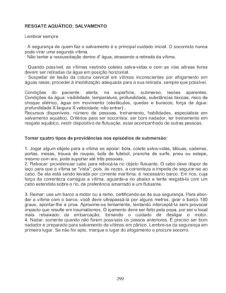 RESGATE AQUÁTICO; SALVAMENTO

Lembrar sempre:

· A segurança de quem faz o salvamento é o principal cuidado inicial. O socorrista nunca
pode virar uma segunda vítima.
· Não tentar a ressuscitação dentro d' água, atrasando a retirada da vítima.

· Quando possível, as vítimas vestindo coletes salva-vidas e com as vias aéreas livres
devem ser retiradas da água em posição horizontal.
· Suspeitar de lesão da coluna cervical em vítimas inconscientes por afogamento em
águas rasas; proceder à imobilização adequada para a sua retirada, sempre que possível.

Condições do paciente: alerta, na superfície, submerso, lesões aparentes.
Condições da água: visibilidade, temperatura, profundidade, substâncias tóxicas, risco de
choque elétrico, água em movimento (obstáculos, quedas e buracos; força da água:
profundidade X largura X velocidade: não entrar) .
Recursos disponíveis: número de pessoas, treinamento, habilidades, especialista em
salvamento aquático. Critérios para ser socorrista: ser bom nadador, ter treinamento em
resgate aquático, vestir dispositivo de flutuação, estar acompanhado de outras pessoas.


Tomar quatro tipos de providências nos episódios de submersão:

1. Jogar algum objeto para a vítima se apoiar: bóia, colete salva-vidas, tábuas, cadeiras,
portas, mesas, trouxa de roupas, bola de futebol, prancha de surfe, pneu ou estepe,
mesmo com aro, pode suportar até três pessoas.
2. Rebocar: providenciar cabo para rebocá-la no objeto flutuante. O cabo deve dispor de
laço para que a vítima se "vista", pois, às vezes, a correnteza a impede de segurar-se ao
cabo. Se ela está sendo levada por corrente marítima, é necessário barco. Em rios, cuja
força da correnteza carregue a vítima, aguarde-a rio abaixo e tente resgatá-la com um
cabo estendido sobre o rio, de preferência amarrado a um flutuante.

3. Remar: use um barco a motor ou a remo, certificando-se de sua segurança. Para abor-
dar a vítima com o barco, você deve ultrapassá-la por alguns metros, girar o barco 180
graus, apontar-lhe a proa. Aproxime-se lentamente, tentando interceptá-la sem provocar
impacto que resulte em traumatismos. O içamento deve ser feito pela popa, por ser o local
mais rebaixado da embarcação, tomando o cuidado de desligar o motor.
4. Nadar: somente quando não forem possíveis os passos anteriores. É preciso ser bom
nadador e preparado para salvamento de vítimas em pânico. Lembre-se da segurança em
primeiro lugar. Se não for apto, marque o lugar do afogamento e procure socorro.




                                             299
 