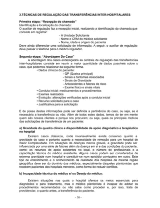 3.TÉCNICAS DE REGULAÇÃO DAS TRANSFERÊNCIAS INTER-HOSPITALARES

Primeira etapa: “Recepção do chamado”
Identificação e localização do chamado:
O auxiliar de regulação faz a recepção inicial, realizando a identificação da chamada,que
consiste em registrar:
                               - A Unidade Solicitante
                               - Nome e CRM do médico solicitante
                               - Nome, idade e origem do paciente
Deve ainda diferenciar uma solicitação de informação. A seguir, o auxiliar de regulação
deve passar o telefone para o médico regulador.

Segunda etapa: “Abordagem Do Caso”
       A abordagem dos casos endereçados as centrais de regulação das transferências
inter-hospitalares consiste em reunir a maior quantidade de dados possíveis sobre o
caso, que podemos relacionar da seguinte forma.
              • Dados clínicos do paciente:
                                    - QP (Queixa principal)
                                    - Sinais e Sintomas Associados
                                    - Sinais de Gravidade
                                    - Antecedentes e fatores de risco
                                    - Exame físico e sinais vitais
              • Conduta inicial: medicamentos e procedimentos
              • Exames realizados
              • Evolução: alterações verificadas após a conduta inicial
              • Recurso solicitado para o caso
              • Justificativa para a solicitação

E de posse destas informações pode ser definida a pertinência do caso, ou seja, se é
necessária a transferência ou não. Além de todos estes dados, temos de ter em mente
quem são nossos clientes e porque nos procuram, ou seja, quais os principais motivos
das solicitações de transferência de um paciente:

a) Gravidade do quadro clínico e disponibilidade de apoio diagnóstico e terapêutico
no hospital
       Existem casos clássicos, onde invariavelmente existe consenso quanto a
gravidade do caso e portanto quanto a necessidade de remoção para um hospital de
maior Complexidade. Em situações de doenças menos graves, a gravidade pode ser
influenciada por uma série de fatores além da doença em si e das condições do paciente,
como: os recursos de apoio existentes no local, o número de profissionais e a
capacitação técnica do médico assistente. Alguns casos podem ser considerados de
extrema gravidade num hospital e constituir-se num episódio corriqueiro em outro. Este
tipo de entendimento e o conhecimento da realidade dos hospitais da mesma região
geográfica deve ser do domínio dos médicos, especialmente daqueles plantonistas que
recebem pacientes dos hospitais menores, como forma de reduzir conflitos.

b) Incapacidade técnica do médico e/ ou Desejo do médico:

      Existem situações nas quais o hospital oferece os meios essenciais para
diagnóstico e para tratamento, mas o médico plantonista é incapaz de adotar os
procedimentos recomendados ou não sabe como proceder e, por isso, trata de
providenciar, o quanto antes, a transferência do paciente.

                                          - 30 -
 