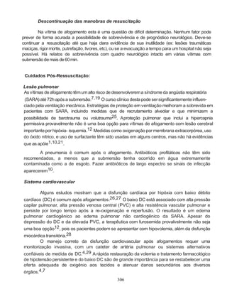 Descontinuação das manobras de resuscitação

        Na vítima de afogamento esta é uma questão de difícil determinação. Nenhum fator pode
prever de forma acurada a possibilidade de sobrevivência e de prognóstico neurológico. Deve-se
continuar a resuscitação até que haja clara evidência de sua inutilidade (ex: lesões traumáticas
maciças, rigor mortis, putrefação, livores, etc), ou se a evacuação a tempo para um hospital não seja
possível. Há relatos de sobrevivência com quadro neurológico intacto em várias vítimas com
submersão de mais de 60 min.


 Cuidados Pós-Ressuscitação:

Lesão pulmonar
As vítimas de afogamento têm um alto risco de desenvolverem a síndrome da angústia respiratória
(SARA) até 72h após a submersão.7,19 O curso clínico desta pode ser significantemente influen-
ciado pela ventilação mecânica. Estratégias de proteção em ventilação melhoram a sobrevida em
pacientes com SARA, incluindo medidas que de recrutamento alveolar e que minimizem a
possibilidade de barotrauma ou volutrauma25. Aproteção pulmonar que inclui a hipercapnia
permissiva provavelmente não é uma boa opção para vítimas de afogamento com lesão cerebral
importante por hipóxia- isquemia.12 Medidas como oxigenação por membrana extracorpórea, uso
do óxido nítrico, e uso de surfactante têm sido usadas em alguns centros, mas não há evidências
que as apóie1,10,21.

       A pneumonia é comum após o afogamento. Antibióticos profiláticos não têm sido
recomendados, a menos que a submersão tenha ocorrido em água extremamente
contaminada como a de esgoto. Fazer antibióticos de largo espectro se sinais de infecção
aparecerem10.

Sistema cardiovascular

        Alguns estudos mostram que a disfunção cardíaca por hipóxia com baixo débito
cardíaco (DC) é comum após afogamentos.26,27 O baixo DC está associado com alta pressão
capilar pulmonar, alta pressão venosa central (PVC) e alta resistência vascular pulmonar e
persiste por longo tempo após a re-oxigenação e reperfusão. O resultado é um edema
pulmonar cardiogênico ao edema pulmonar não cardiogênico da SARA. Apesar do
depressão do DC e da elevada PVC, a terapêutica com furosemida provalvelmente não seja
uma boa opção12, pois os pacientes podem se apresentar com hipovolemia, além da disfunção
miocárdica transitória.28
        O manejo correto da disfunção cardiovascular após afogamentos requer uma
monitorização invasiva, com um cateter de artéria pulmonar ou sistemas alternativos
confiáveis de medida de DC.4,29 A rápida restauração da volemia e tratamento farmacológico
de hipotensão persistente e do baixo DC são de grande importância para se restabelecer uma
oferta adequada de oxigênio aos tecidos e atenuar danos secundários aos diversos
órgãos.4,7
                                                  306
 