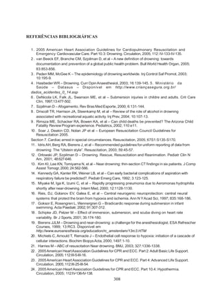 REFERÊNCIAS BIBLIOGRÁFICAS


 1 . 2005 American Heart Association Guidelines for Cardiopulmonary Resuscitation and
     Emergency Cardiovascular Care. Part 10.3: Drowning. Circulation, 2005; 112: IV-133-IV-135.
 2 . van Beeck EF, Branche CM, Szpilman D, et al – A new definition of drowning: towards
     documentation and prevention of a global public health problem. Bull World Health Organ, 2005;
     83:853-856.
 3 . Peden MM, McGee K – The epidemiology of drowning worldwide. Inj Control Saf Promot, 2003;
     10:195-9.
 4 . Hasibeder WR – Drowning. Curr Opin Anaesthesiol, 2003; 16:139-145. 5 . Mini stério da
     Saúde – Datasus – Di sponív el em http://www.criançasegura.org.br/
 dados_acidentes_0_14.asp
 6 . DeNicola LK, Falk JL, Swanson ME, et al – Submersion injuries in childre and adults. Crit Care
     Clin, 1997;13:477-502.
 7 . Szpilman D – Afogamento. Rev Bras Med Esporte, 2000; 6:131-144.
 8 . Driscoll TR, Harrison JA, Steenkamp M, et al – Review of the role of alcohol in drowning
     associated with recreational aquatic activity. Inj Prev, 2004; 10:107-13.
 9 . Rimsza ME, Schacker RA, Bowen KA, et al – Can child deaths be prevented? The Arizona Child
     Fatality Review Program experience. Pediatrics, 2002; 110:e11.
 10 . Soar J, Deakin CD, Nolan JP et al – European Resuscitation Council Guidelines for
     Resuscitation 2005.
 Section 7. Cardiac arrest in special circumstances. Resuscitation, 2005; 67S1:S135-S170.
 11 . Idris AH, Berg RA, Bierens J, et al – Recommended guidelines for uniform reporting of data from
     drowning: The “Utstein style”. Resuscitation, 2003; 59:45-57.
 12 . Orlowski JP, Szpilman D – Drowning. Rescue, Resuscitation and Reanimation. Pediatr Clin N
     Am, 2001; 48:627-646.
 13 . Kim KI, Lee KN, Tomiyama N, et al – Near drowning: thin-section CT findings in six patients. J Comp
     Assist Tomogr, 2000; 24:562-566.
 14 . Kennedy GA, Kanter RK, Weiner LB, et al – Can early bacterial complications of aspiration with
     respiratory failure be predicted?. Pediatr Emerg Care, 1992; 3:123-125.
 15 . Miyake M, Iga K, Izumi C, et al – Rapidly progressing pneumonia due to Aeromonas hydrophilia
     shortly after near-drowning. Intern Med, 2000; 12:1128-1130.
 16 . Reis, DJ, Golanov EV, Galea E, et al – Central neurogenic neuroprotection: central neural
     systems that protect the brain from hypoxia and ischemia. Ann N Y Acad Sci, 1997; 835:168-186.
 17 . Goksor E, Rosengren L, Wennergren G – Bradicardic response during submersion in infant
     swimming. Acta Paediatr, 2002; 91:307-312.
 18 . Schipke JD, Pelzer M – Effect of immersion, submersion, and scuba diving on heart rate
     variability. Br J Sports, 2001; 35:174-180.
 19 . Bierens JJLM – Drowning and near-drowning: a challenge for the anesthesiologist. ESA Refrescher
     Courses, 1999; 13:RC3. Disponível em
     http://www.euroanesthesia.org/education/rc_amsterdam/13rc3.HTM
 20 . Michiels C, Arnould T, Remacle J – Endothelial cell response to hypoxia: initiation of a cascade of
     cellular interactions. Biochim Biopys Acta, 2000; 1497:1-10.
 21 . Harries M – ABC of resuscitation Near drowning. BMJ, 2003; 327:1336-1338.
 22 . 2005 American Heart Association Guidelines for CPR and ECC. Part 2: Adult Basic Life Support.
     Circulation, 2005; 112:III-5-III-16.
 23 . 2005 American Heart Association Guidelines for CPR and ECC. Part 4: Advanced Life Support.
     Circulation, 2005; 112:III-25-III-54.
 24 . 2005 American Heart Association Guidelines for CPR and ECC. Part 10.4: Hypothermia.
     Circulation, 2005; 112:IV-136-IV-138.
                                                     308
 