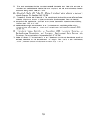 25 . The acute respiratory distress syndrome network. Ventilation with lower tidal volumes as
    compared with traditional tidal volumes for acute lung injury and the acute respiratory distress
    syndrome. N Engl J Med, 2000; 342:1301-8.
26 . Orlowski JP, Abulleil MM, Phillip JM – Effects of tonicities if saline solutions on pulmonary
     injury in drowning. Crit Care Med, 1987; 15:126
27 . Orlowski JP, Abulleil MM, Phillip JM – The hemodynamic and cardiovascular effects of near
     drowning in hypotonic, isotonic, or hypertonic solutions. Ann Emerg Med, 1989;260:390-391.
28 . Hildebrand ChA, Hartmann AG, Arcinue L, et al – Cardiac performance in pediatric near-drowning.
      Crit Care Med, 1988; 16:331-326.
29 . Della Rocca G, Costa MG, Pompei L, et al – Continuous and intermitted cardiac output
      measurements: pulmonary artery versus aortic transpulmonary technique. Br J Anaesth, 2002;
      88:350-356.
30 . International Liaison Committee on Resuscitation 2005. International Consensus on
     Cardiopulmonary Resuscitation and Emergency Cardiovascular Care Science with
     Threatment Recommendations. Resuscitation 2005; 67:157-341.
31 . Nolan JP, Morley PT, Vanden Hoek TL, et al – Therapeutic hypothermia after cardiac arrest. An
     advisory statement by the Advancement Life Support Task Force of the International
     Liaison Committee on Resuscitation. Resuscitation, 2003; 57:231-5.




                                         309
 