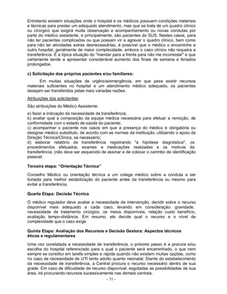 Entretanto existem situações onde o hospital e os médicos possuem condições materiais
e técnicas para prestar um adequado atendimento, mas que se trata de um quadro clínico
ou cirúrgico que exigirá muita observação e acompanhamento ou novas condutas por
parte do médico assistente, e principalmente, são pacientes do SUS. Nestes casos, para
não ter pacientes complicados ou que possam vir a agravar o quadro clínico, bem como
para não ter atividades extras desnecessárias, é possível que o médico o encaminhe a
outro hospital, geralmente de maior complexidade, embora o caso clínico não requeira a
transferência. É a típica situação do "mandar para a frente para não me incomodar" e que
certamente tende a apresentar considerável aumento dos finais de semana e feriados
prolongados.

c) Solicitação dos próprios pacientes e/ou familiares:
      Em muitas situações de urgência/emergência, em que pese existir recursos
materiais suficientes no hospital e um atendimento médico adequado, os pacientes
desejam ser transferidos pelas mais variadas razões.
Atribuições dos solicitantes:
São atribuições do Médico Assistente:
a) fazer a indicação da necessidade de transferência;
b) avaliar qual a composição da equipe médica necessária para efetuar a remoção, de
conformidade com o estado de saúde do paciente;
c) acompanhar o paciente nos casos em que a presença do médico é obrigatória ou
designar médico substituto, de acordo com as normas da instituição, utilizando o apoio da
Direção Técnica/Clínica, se necessário;
d) elaborar relatório de transferência registrando "a hipótese diagnóstica", os
procedimentos efetuados, exames e medicações realizadas e os motivos da
transferência; (não deve ser esquecido de assinar e de colocar o carimbo de identificação
pessoal.

Terceira etapa: “Orientação Técnica”

Conselho Médico ou orientação técnica a um colega médico sobre a conduta a ser
tomada para melhor estabilização do paciente antes da transferência ou mesmo para
evitar a transferência.

Quarta Etapa: Decisão Técnica

O médico regulador deve avaliar a necessidade de intervenção, decidir sobre o recurso
disponível mais adequado a cada caso, levando em consideração: gravidade,
necessidade de tratamento cirúrgico, os meios disponíveis, relação custo benefício,
avaliação tempo-distância. Em resumo, ele decide qual o recurso e o nível de
complexidade que o caso exige.

Quinta Etapa: Avaliação dos Recursos e Decisão Gestora: Aspectos técnicos
éticos e regulamentares

Uma vez constatada a necessidade de transferência, o próximo passo é a procura e/ou
escolha do hospital referenciado para o qual o paciente será encaminhado, o que nem
sempre se constitui em tarefa simples e rápida quando não existem muitas opções, como
no caso de necessidade de UTI tanto adulto quanto neonatal. Diante do estabelecimento
da necessidade de transferência, a Central procura o recurso necessário dentro de sua
grade. Em caso de dificuldade de recurso disponível, esgotadas as possibilidades de sua
área, irá procurando recursos sucessivamente nas demais centrais.
                                          - 31 -
 