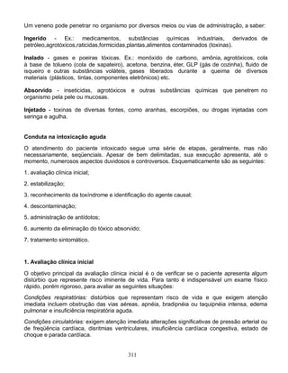 Um veneno pode penetrar no organismo por diversos meios ou vias de administração, a saber:

Ingerido - Ex.: medicamentos, substâncias químicas industriais, derivados de
petróleo,agrotóxicos,raticidas,formicidas,plantas,alimentos contaminados (toxinas).

Inalado - gases e poeiras tóxicas. Ex.: monóxido de carbono, amônia, agrotóxicos, cola
à base de tolueno (cola de sapateiro), acetona, benzina, éter, GLP (gás de cozinha), fluido de
isqueiro e outras substâncias voláteis, gases liberados durante a queima de diversos
materiais (plásticos, tintas, componentes eletrônicos) etc.

Absorvido - inseticidas, agrotóxicos e outras substâncias químicas que penetrem no
organismo pela pele ou mucosas.

Injetado - toxinas de diversas fontes, como aranhas, escorpiões, ou drogas injetadas com
seringa e agulha.


Conduta na intoxicação aguda

O atendimento do paciente intoxicado segue uma série de etapas, geralmente, mas não
necessariamente, seqüenciais. Apesar de bem delimitadas, sua execução apresenta, até o
momento, numerosos aspectos duvidosos e controversos. Esquematicamente são as seguintes:

1. avaliação clínica inicial;
2. estabilização;
3. reconhecimento da toxíndrome e identificação do agente causal;
4. descontaminação;
5. administração de antídotos;
6. aumento da eliminação do tóxico absorvido;

7. tratamento sintomático.


1. Avaliação clínica inicial

O objetivo principal da avaliação clínica inicial é o de verificar se o paciente apresenta algum
distúrbio que represente risco iminente de vida. Para tanto é indispensável um exame físico
rápido, porém rigoroso, para avaliar as seguintes situações:
Condições respiratórias: distúrbios que representam risco de vida e que exigem atenção
imediata incluem obstrução das vias aéreas, apnéia, bradipnéia ou taquipnéia intensa, edema
pulmonar e insuficiência respiratória aguda.
Condições circulatórias: exigem atenção imediata alterações significativas de pressão arterial ou
de freqüência cardíaca, disritmias ventriculares, insuficiência cardíaca congestiva, estado de
choque e parada cardíaca.


                                         311
 
