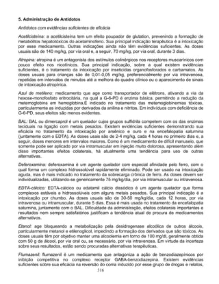 5. Administração de Antídotos

Antídotos com evidências suficientes de eficácia
Acetilcisteína: a acetilcisteína tem um efeito poupador de glutation, prevenindo a formação de
metabólitos hepatotóxicos do acetaminofeno. Sua principal indicação terapêutica é a intoxicação
por esse medicamento. Outras indicações ainda não têm evidências suficientes. As doses
usuais são de 140 mg/kg, por via oral e, a seguir, 70 mg/kg, por via oral, durante 3 dias.
Atropina: atropina é um antagonista dos estímulos colinérgicos nos receptores muscarínicos com
pouco efeito nos nicotínicos. Sua principal indicação, sobre a qual existem evidências
suficientes, é o tratamento da intoxicação por inseticidas organofosforados e carbamatos. As
doses usuais para crianças são de 0,01-0,05 mg/kg, preferencialmente por via intravenosa,
repetidas em intervalos de minutos até a melhora do quadro clínico ou o aparecimento de sinais
de intoxicação atropínica.
Azul de metileno: medicamento que age como transportador de elétrons, ativando a via da
hexose-monofosfato eritrocitária, na qual a G-6-PD é enzima básica, permitindo a redução da
metemoglobina em hemoglobina.É indicado no tratamento das metemoglobinemias tóxicas,
particularmente as induzidas por derivados da anilina e nitritos. Em indivíduos com deficiência de
G-6-PD, seus efeitos são menos evidentes.
BAL: BAL ou dimercaprol é um quelador cujos grupos sulfidrila competem com os das enzimas
teciduais na ligação com metais pesados. Existem evidências suficientes demonstrando sua
eficácia no tratamento da intoxicação por arsênico e ouro e na encefalopatia saturnina
(juntamente com o EDTA). As doses usais são de 2-4 mg/kg, cada 4 horas no primeiro dias e, a
seguir, doses menores em intervalos maiores. Como é um medicamento de difícil manuseio, que
somente pode ser aplicado por via intramuscular em injeção muito dolorosa, apresentando além
disso importantes efeitos colaterais, há atualmente uma tendência para uso de outras
alternativas.
Deferoxamina: deferoxamina é um agente quelador com especial afinidade pelo ferro, com o
qual forma um complexo hidrossolúvel rapidamente eliminado. Pode ser usado na intoxicação
aguda, mas é mais indicado no tratamento da sobrecarga crônica de ferro. As doses devem ser
individualizadas, utilizando-se genericamente 75 mg/kg/dia, por via intramuscular ou intravenosa.
EDTA-cálcico: EDTA-cálcico ou edatamil cálcio dissódico é um agente quelador que forma
complexos estáveis e hidrossolúveis com alguns metais pesados. Sua principal indicação é a
intoxicação por chumbo. As doses usuais são de 30-50 mg/kg/dia, cada 12 horas, por via
intravenosa ou intramuscular, durante 5 dias. Essa é mais usada no tratamento da encefalopatia
saturnina, juntamente com o BAL. Dificuldade da administração, efeitos colaterais importantes e
resultados nem sempre satisfatórios justificam a tendência atual de procura de medicamentos
alternativos.
Etanol: age bloqueando a metabolização pela desidrogenase alcoólica de outros álcoois,
particularmente metanol e etilenoglicol, impedindo a formação dos derivados que são tóxicos. As
doses usuais têm por objetivo manter uma alcoolemia em torno de 100 mg/dl, geralmente obtida
com 50 g de álcool, por via oral ou, se necessário, por via intravenosa. Em virtude da incerteza
sobre seus resultados, estão sendo procuradas alternativas terapêuticas.
Flumazenil: flumazenil é um medicamento que antagoniza a ação de benzodiazepínicos por
inibição competitiva no complexo receptor GABA-benzodiazepina. Existem evidências
suficientes sobre sua eficácia na reversão do coma induzido por esse grupo de drogas e relatos,
                                          316
 
