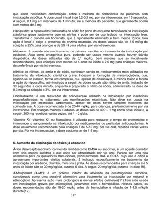 que ainda necessitam confirmação, sobre a melhora da consciência de pacientes com
intoxicação alcoólica. A dose usual inicial é de 0,2-0,3 mg, por via intravenosa, em 15 segundos.
A seguir, 0,1 mg em intervalos de 1 minuto, até a melhora do paciente, que geralmente ocorre
com menos de 3 mg.
Hipossulfito: o hipossulfito (tiossulfato) de sódio faz parte do esquema terapêutico da intoxicação
cianídrica grave juntamente com os nitritos e pode ser de uso isolado na intoxicação leve.
Transforma o cianeto em tiocianato, que é rapidamente eliminado e bem menos tóxico. Sua
ação é lenta e exige a presença da enzima rodanase. As doses usuais são de 1,5 ml/kg da
solução a 25% para crianças e de 50 ml para adultos, por via intravenosa.
Naloxona: é considerado medicamento de primeira escolha no tratamento da intoxicação por
opiáceos. Atua como antagonista puro, podendo ser usado mesmo quando houver dúvida
diagnóstica. As doses utilizadas são de 0,1 mg/kg, bem maiores que as inicialmente
recomendadas, para crianças com menos de 5 anos de idade e 2,0 mg para crianças maiores,
de preferência por via intravenosa.
Nitritos: os nitritos, de amila e de sódio, continuam sendo os medicamentos mais utilizados no
tratamento da intoxicação cianídrica grave. Induzem a formação de metemoglobina, que,
ligando-se ao cianeto, forma um complexo, que, apesar de dissociável, é menos tóxico e facilita
a ação do hipossulfito, administrado a seguir. As doses usuais são nitrito de amila, inalação de
30 segundos a cada minuto, enquanto é preparado o nitrito de sódio, administrado na dose de
0,3 ml/kg da solução a 3%, por via intravenosa.
Piridilaldoxima: é um reativador de colinesterase utilizado na intoxicação por inseticidas
organofosforados no tratamento das manifestações nicotínicas. Não deve ser usada na
intoxicação por inseticidas carbamatos, apesar de estes serem também inibidores da
colinesterase. A dose recomendada é de 20-40 mg/kg, para crianças, preferencialmente por via
intravenosa. Em crianças maiores e adultos, as doses são de 400 – 1 mg como dose inicial e, a
seguir, 200 mg repetidos várias vezes, até 1 – 2 g/dia.
Vitamina K1: vitamina K1 ou fitonadiona é utilizada para restaurar o tempo de protrombina e
interromper o sangramento na intoxicação por medicamentos ou pesticidas anticoagulantes. A
dose usualmente recomendada para crianças é de 5-10 mg, por via oral, repetida várias vezes
por dia. Por via intramuscular, a dose costuma ser de 1-5 mg.


6. Aumento da eliminação do tóxico já absorvido

Ácido dimercaptosuccínico: conhecido também como DMSA ou succimer, é um agente quelador
com dois grupos sulfidrila e que pode ser administrado por via oral. Parece ser uma boa
alternativa para os queladores tradi-cionais, particularmente BAL e EDTA, cujo uso é difícil e
apresentam importantes efeitos colaterais. É indicado especificamente no tratamento da
intoxicação por arsênico, chumbo, mercúrio e prata. As doses recomendadas para crianças até 5
anos de idade são de 30 mg/kg/dia, durante 5 dias. A seguir, 20 mg/kg/dia, durante 14 dias(10).
4-Metilpirazol (4-MP): é um potente inibidor da atividade da desidrogenase alcoólica,
considerado como uma possível alternativa para tratamento da intoxicação por metanol e
etilenoglicol. Apresenta ação mais prolongada e menos efeitos colaterais(11).Tem sido usado
em intoxicações graves por etilenoglicol, juntamente com a hemodiálise. Nesses casos, as
doses recomendadas são de 10-20 mg/kg antes da hemodiálise e infusão de 1-1,5 m/kg/h
durante(12).
                                        317
 