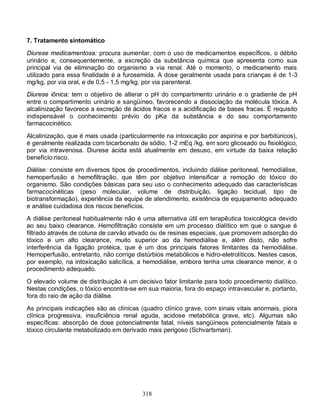 7. Tratamento sintomático

Diurese medicamentosa: procura aumentar, com o uso de medicamentos específicos, o débito
urinário e, consequentemente, a excreção da substância química que apresenta como sua
principal via de eliminação do organismo a via renal. Até o momento, o medicamento mais
utilizado para essa finalidade é a furosemida. A dose geralmente usada para crianças é de 1-3
mg/kg, por via oral, e de 0,5 - 1,5 mg/kg, por via parenteral.
Diurese iônica: tem o objetivo de alterar o pH do compartimento urinário e o gradiente de pH
entre o compartimento urinário e sangüíneo, favorecendo a dissociação da molécula tóxica. A
alcalinização favorece a excreção de ácidos fracos e a acidificação de bases fracas. É requisito
indispensável o conhecimento prévio do pKa da substância e do seu comportamento
farmacocinético.

Alcalinização, que é mais usada (particularmente na intoxicação por aspirina e por barbitúricos),
é geralmente realizada com bicarbonato de sódio, 1-2 mEq /kg, em soro glicosado ou fisiológico,
por via intravenosa. Diurese ácida está atualmente em desuso, em virtude da baixa relação
benefício:risco.
Diálise: consiste em diversos tipos de procedimentos, incluindo diálise peritoneal, hemodiálise,
hemoperfusão e hemofiltração, que têm por objetivo intensificar a remoção do tóxico do
organismo. São condições básicas para seu uso o conhecimento adequado das características
farmacocinéticas (peso molecular, volume de distribuição, ligação tecidual, tipo de
biotransformação), experiência da equipe de atendimento, existência de equipamento adequado
e análise cuidadosa dos riscos:benefícios.
A diálise peritoneal habitualmente não é uma alternativa útil em terapêutica toxicológica devido
ao seu baixo clearance. Hemofiltração consiste em um processo dialítico em que o sangue é
filtrado através de coluna de carvão ativado ou de resinas especiais, que promovem adsorção do
tóxico e um alto clearance, muito superior ao da hemodiálise e, além disto, não sofre
interferência da ligação protéica, que é um dos principais fatores limitantes da hemodiálise.
Hemoperfusão, entretanto, não corrige distúrbios metabólicos e hidro-eletrolíticos. Nestes casos,
por exemplo, na intoxicação salicílica, a hemodiálise, embora tenha uma clearance menor, é o
procedimento adequado.

O elevado volume de distribuição é um decisivo fator limitante para todo procedimento dialítico.
Nestas condições, o tóxico encontra-se em sua maioria, fora do espaço intravascular e, portanto,
fora do raio de ação da diálise.

As principais indicações são as clínicas (quadro clínico grave, com sinais vitais anormais, piora
clínica progressiva, insuficiência renal aguda, acidose metabólica grave, etc). Algumas são
específicas: absorção de dose potencialmente fatal, níveis sangüíneos potencialmente fatais e
tóxico circulante metabolizado em derivado mais perigoso (Schvartsman).




                                         318
 