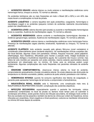   ACIDENTES GRAVES: edema intenso ou muito extenso e manifestações sistêmicas como
hemorragia franca, choque ou anúria. TC normal ou alterado.

Os acidentes botrópicos são os mais freqüentes em todo o Brasil (80 a 90%) e em 40% das
vezes levam a complicações no local da picada.
ACIDENTE LAQUÉTICO: o veneno laquético tem ação proteolítica, coagulante, hemorrágica e
neurológica (vagal) e os acidentes (pequeno número de acidentes realmente documentados)
podem ser classificados em:
   ACIDENTES LEVES: edema discreto (peri-picada) ou ausente e manifestações hemorrágicas
leves ou ausentes. Ausência de manifestações vagais. TC normal ou alterado.
   ACIDENTES MODERADOS: edema evidente e manifestações hemorrágicas discretas à
distância (gengivorragia, epistaxe). Ausência de manifestações vagais. TC normal ou alterado.
    ACIDENTES GRAVES: edema intenso e manifestações sistêmicas como hemorragia franca.
Presença de manifestações vagais (diarréia, bradicardia, hipotensão ou choque). TC normal ou
alterado.
ACIDENTE ELAPÍDICO: todo acidente causado pelo gênero Micrurus (coral verdadeira) é
considerado potencialmente grave (acidente elapídico). As manifestações clínicas suspeitas são:
dor local discreta, algumas vezes com parestesia, vômitos, fraqueza muscular, ptose palpebral,
oftalmoplegia, face miastênica, dificuldade para manter a posição ereta, mialgia localizada ou
generalizada, disfagia e insuficiência respiratória aguda. Se o paciente não trouxe o animal, mas
refere ter sido mordido por serpente com anéis coloridos, mesmo estando assintomático deverá
permanecer em observação por, no mínimo, 24 horas, pois os sintomas podem surgir
tardiamente. Algumas complicações são muito freqüentes nos pacientes vitimados de acidente
ofídico:
  SÍNDROME COMPARTIMENTAL: observa-se intenso edema no local do acidente,
comprometendo gradualmente a função circulatória arterial. Os sinais clássicos são diminuição da
temperatura no membro acometido, palidez, ausência de pulso arterial, parestesia e dor intensa;
   HEMORRAGIA INTENSA: quando há consumo significativo dos fatores de coagulação, o
paciente pode apresentar hemorragia de tal monta a comprometer a hemodinâmica;
  INSUFICIÊNCIA RENAL AGUDA: esta é, felizmente, uma complicação mais rara; §
INSUFICIÊNCIA RESPIRATÓRIA AGUDA: complicação dos acidentes elapídicos;
    INFECÇÃO SECUNDÁRIA: especialmente quando o paciente faz torniquete, coloca
substâncias contaminadas no local da picada ou demora muito tempo para se submeter à
soroterapia anti-ofídica, existe grande chance de infecção secundária, de etiologia muito similar à
flora da cavidade oral da serpente e também da derme da vítima (por ordem de freqüência, temos
infecções por anaeróbios, Gram-negativos e Gram-positivos); costuma se manifestar clinicamente
no mínimo 48 horas depois do acidente.




                                              326
 