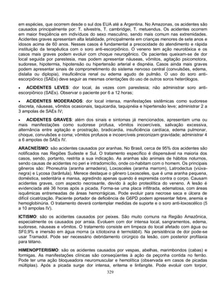 em espécies, que ocorrem desde o sul dos EUA até a Argentina. No Amazonas, os acidentes são
causados principalmente por: T. silvestris, T. cambridgei, T. metuendus. Os acidentes ocorrem
em maior freqüência em indivíduos do sexo masculino, sendo mais comum nas extremidades.
Acidentes graves apresentam alta letalidade, principalmente em crianças menores de sete anos e
idosos acima de 60 anos. Nesses casos é fundamental a precocidade do atendimento e rápida
instituição da terapêutica com o soro anti-escorpiônico. O veneno tem ação neurotóxica e os
casos mais graves podem evoluir com choque neurogênico. Os pacientes queixam-se de dor
local seguida por parestesia, mas podem apresentar náuseas, vômitos, agitação psicomotora,
sudorese, hipotermia, hipotensão ou hipertensão arterial e dispnéia. Casos ainda mais graves
podem apresentar sinais de comprometimento do sistema nervoso central (convulsões, edema,
dislalia ou diplopia), insuficiência renal ou edema agudo de pulmão. O uso do soro anti-
escorpiônico (SAEs) deve seguir as mesmas orientações do uso de outros soros heterólogos.
  ACIDENTES LEVES: dor local, às vezes com parestesia; não administrar soro anti-
escorpiônico (SAEs). Observar o paciente por 6 a 12 horas;
   ACIDENTES MODERADOS: dor local intensa, manifestações sistêmicas como sudorese
discreta, náuseas, vômitos ocasionais, taquicardia, taquipnéia e hipertensão leve; administrar 2 a
3 ampolas de SAEs IV;
    ACIDENTES GRAVES: além dos sinais e sintomas já mencionados, apresentam uma ou
mais manifestações como sudorese profusa, vômitos incoercíveis, salivação excessiva,
alternância entre agitação e prostração, bradicardia, insuficiência cardíaca, edema pulmonar,
choque, convulsões e coma; vômitos profusos e incoercíveis preconizam gravidade; administrar 4
a 6 ampolas de SAEs IV.
ARACNEÍSMO: são acidentes causados por aranhas. No Brasil, cerca de 95% dos acidentes são
notificados nas Regiões Sudeste e Sul. O tratamento específico é dispensável na maioria dos
casos, sendo, portanto, restrita a sua indicação. As aranhas são animais de hábitos noturnos,
sendo causas de acidentes no peri e intradomicílio, onde co-habitam com o homem. Os principais
gêneros são: Phoneutria (aranha armadeira), Loxosceles (aranha marrom), Latrodectus (viúva-
negra) e Lycosa (tarântula). Merece destaque o gênero Loxosceles, que é uma aranha pequena,
doméstica, sedentária e mansa, agredindo apenas quando é espremida contra o corpo. Causam
acidentes graves, com aspecto necrosante, devido à ação proteolítica do veneno. A lesão é
evidenciada até 36 horas após a picada. Forma-se uma placa infiltrada, edematosa, com áreas
isquêmicas entremeadas de áreas hemorrágicas. Pode evoluir para necrose seca e úlcera de
difícil cicatrização. Paciente portador de deficiência de G6PD podem apresentar febre, anemia e
hemoglobinúria. O tratamento deverá contemplar medidas de suporte e o soro anti-loxoscélico (5
a 10 ampolas IV).
ICTISMO: são os acidentes causados por peixes. São muito comuns na Região Amazônica,
especialmente os causados por arraia. Evoluem com dor intensa local, sangramentos, edema,
sudorese, náuseas e vômitos. O tratamento consiste em limpeza do local afetado com água ou
SF0,9% e imersão em água morna (a ictiotoxina é termolábil). Na persistência de dor pode-se
usar Tramadol. Pode ser necessário debridamento cirúrgico da lesão, com posterior profilaxia
para tétano.
HIMENOPTERISMO: são os acidentes causados por vespas, abelhas, marimbondos (cabas) e
formigas. As manifestações clínicas são conseqüentes à ação da peçonha contida no ferrão.
Pode ter uma ação bloqueadora neuromuscular e hemolítica (observada em casos de picadas
múltiplas). Após a picada surge dor intensa, eritema e linfangite. Pode evoluir com torpor,
                                             329
 