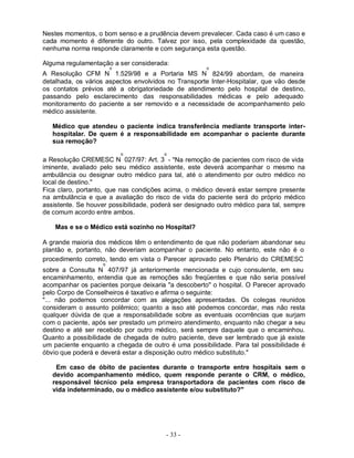 Nestes momentos, o bom senso e a prudência devem prevalecer. Cada caso é um caso e
cada momento é diferente do outro. Talvez por isso, pela complexidade da questão,
nenhuma norma responde claramente e com segurança esta questão.

Alguma regulamentação a ser considerada:
                        o                             o
A Resolução CFM N 1.529/98 e a Portaria MS N 824/99 abordam, de maneira
detalhada, os vários aspectos envolvidos no Transporte Inter-Hospitalar, que vão desde
os contatos prévios até a obrigatoriedade de atendimento pelo hospital de destino,
passando pelo esclarecimento das responsabilidades médicas e pelo adequado
monitoramento do paciente a ser removido e a necessidade de acompanhamento pelo
médico assistente.

   Médico que atendeu o paciente indica transferência mediante transporte inter-
   hospitalar. De quem é a responsabilidade em acompanhar o paciente durante
   sua remoção?
                            o           o
a Resolução CREMESC N 027/97: Art. 3 - "Na remoção de pacientes com risco de vida
iminente, avaliado pelo seu médico assistente, este deverá acompanhar o mesmo na
ambulância ou designar outro médico para tal, até o atendimento por outro médico no
local de destino."
Fica claro, portanto, que nas condições acima, o médico deverá estar sempre presente
na ambulância e que a avaliação do risco de vida do paciente será do próprio médico
assistente. Se houver possibilidade, poderá ser designado outro médico para tal, sempre
de comum acordo entre ambos.

    Mas e se o Médico está sozinho no Hospital?

A grande maioria dos médicos têm o entendimento de que não poderiam abandonar seu
plantão e, portanto, não deveriam acompanhar o paciente. No entanto, este não é o
procedimento correto, tendo em vista o Parecer aprovado pelo Plenário do CREMESC
                    o
sobre a Consulta N 407/97 já anteriormente mencionada e cujo consulente, em seu
encaminhamento, entendia que as remoções são freqüentes e que não seria possível
acompanhar os pacientes porque deixaria "a descoberto" o hospital. O Parecer aprovado
pelo Corpo de Conselheiros é taxativo e afirma o seguinte:
"... não podemos concordar com as alegações apresentadas. Os colegas reunidos
consideram o assunto polêmico; quanto a isso até podemos concordar, mas não resta
qualquer dúvida de que a responsabilidade sobre as eventuais ocorrências que surjam
com o paciente, após ser prestado um primeiro atendimento, enquanto não chegar a seu
destino e até ser recebido por outro médico, será sempre daquele que o encaminhou.
Quanto a possibilidade de chegada de outro paciente, deve ser lembrado que já existe
um paciente enquanto a chegada de outro é uma possibilidade. Para tal possibilidade é
óbvio que poderá e deverá estar a disposição outro médico substituto."

    Em caso de óbito de pacientes durante o transporte entre hospitais sem o
   devido acompanhamento médico, quem responde perante o CRM, o médico,
   responsável técnico pela empresa transportadora de pacientes com risco de
   vida indeterminado, ou o médico assistente e/ou substituto?"




                                        - 33 -
 
