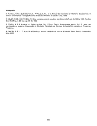 Bibliografia

1. AMARAL, C.F.S.; BUCARETCHI, F.; ARAÚJO, F.A.A.; et al. Manual de diagnóstico e tratamento de acidentes por
animais peçonhentos. Fundação Nacional de Saúde. Ministério da Saúde: 131p., 1988.

2. SOUZA, A.R.B.; BÜHRNHEIM, P.F. Dez casos de acidente laquético atendidos no IMT-AM, de 1986 a 1996. Rev Soc
Bras Med Trop, n. 32, Sup.I, p.388-89, 1999.

3. SOUZA, A. R.B. Acidente por Bothrops atrox (Lin.,1758) no Estado do Amazonas: estudo de 212 casos com
identificação da serpente. Dissertação de Mestrado. Faculdade de Ciências da Saúde/Universidade do Amazonas,
Amazonas.

4. PARDAL, P. P. O.; YUKI, R. N. Acidentes por animais peçonhentos: manual de rotinas. Belém, Editora Universitária.
40 p., 2000.




                                                        331
 