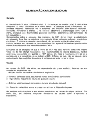 REANIMAÇÃO CARDIOPULMONAR

Conceito


O conceito de PCR varia conforme o autor. A conceituação de Milstein (1970) é considerada
adequada. O autor conceituou PCR como sendo a cessação súbita e inesperada da
atividade mecânica ventricular útil e suficiente em indivíduo sem moléstia incurável,
debilitante, irreversível e crônica . O conceito observava a diferenciação entre PCR e
morte, sinalizava que determinados pacientes (terminais) poderiam não ser reanimados do
not ressuscitate .
Considerações sobre a aplicação das manobras de RCP devem incluir a probabilidade
de sobrevida. Esse fato se relaciona com variáveis éticas, religiosas, culturais, econômicas
e médicas. É importante ressaltar que o Brasil não apresenta legislação sobre o tema.
Futuros trabalhos são necessários para desenvolver um algoritmo de decisão que discrimine
melhor os sobreviventes dos não sobreviventes a RCP.

Exetuando-se as situações em que o início da RCP não está indicado como: uma ordem
válida de do not attempt resuscitation (não regulamentada no Brasil), decaptação, rigidez
cadavérica, anencefalia ou quando a RCP coloca em risco o reanimador, deve-se ter a
competência e a consciência de se indicar a RCP. Enfatiza- se que, não se obtendo claro
conhecimento das condições do paciente é obrigatório se tentar reviver a vítima.

Causas

As causas de PCR são várias na dependência do grupo avaliado, isoladas ou em
associação, as principais são:
1 - Hipóxia tissular, secundária a insuficiência respiratória;

2 - Arritmias cardíacas letais, secundárias ou não a insuficiência coronariana;
3 Hipovolemia, freqüente no trauma de qualquer origem;

4 - Estímulo vagal excessivo, como ocorre durante a intubação traqueal;

5 - Distúrbio metabólico, como acontece na acidose e hipercalemia grave.

No ambiente extra-hospitalar e em adultos predominam as causas de origem cardíaca. Por
outro lado, em ambiente hospitalar destaca-se as causas como a hipoxemia e
hipovolemia.




                                               332
 