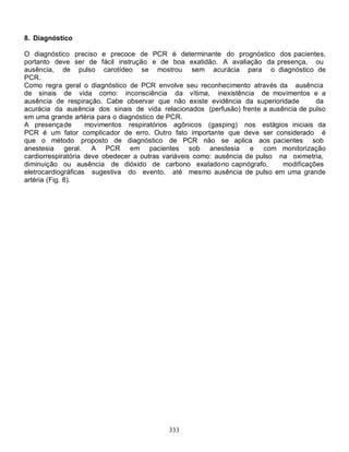 8. Diagnóstico

O diagnóstico preciso e precoce de PCR é determinante do prognóstico dos pacientes,
portanto deve ser de fácil instrução e de boa exatidão. A avaliação da presença, ou
ausência, de pulso carotídeo se mostrou sem acurácia para o diagnóstico de
PCR.
Como regra geral o diagnóstico de PCR envolve seu reconhecimento através da ausência
de sinais de vida como: inconsciência da vítima, inexistência de movimentos e a
ausência de respiração. Cabe observar que não existe evidência da superioridade         da
acurácia da ausência dos sinais de vida relacionados (perfusão) frente a ausência de pulso
em uma grande artéria para o diagnóstico de PCR.
A presença de       movimentos respiratórios agônicos (gasping) nos estágios iniciais da
PCR é um fator complicador de erro. Outro fato importante que deve ser considerado é
que o método proposto de diagnóstico de PCR não se aplica aos pacientes sob
anestesia geral. A PCR em pacientes sob anestesia                    e com monitorização
cardiorrespiratória deve obedecer a outras variáveis como: ausência de pulso na oximetria,
diminuição ou ausência de dióxido de carbono exalado no capnógrafo,           modificações
eletrocardiográficas sugestiva do evento, até mesmo ausência de pulso em uma grande
artéria (Fig. 8).




                                           333
 