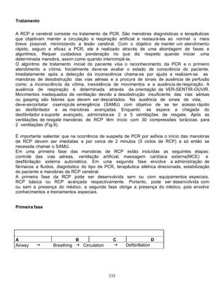 Tratamento

A RCP e cerebral consiste no tratamento da PCR. São manobras diagnósticas e terapêuticas
que objetivam manter a circulação e respiração artificial e restaurá-las ao normal o mais
breve possível, minimizando a lesão cerebral. Com o objetivo de manter um atendimento
rápido, seguro e eficaz a PCR, ele é realizado através de uma abordagem de fases e
algoritmos. Requer cuidadosa ponderação no que diz respeito quando iniciar uma
determinada manobra, assim como quando interrompê-la.
O algoritmo de tratamento inicial do paciente visa o reconhecimento da PCR e o primeiro
atendimento a vítima. Inicialmente deve-se avaliar o estado de consciência do paciente.
Imediatamente após a detecção da inconsciência chama-se por ajuda e realizam-se as
manobras de desobstrução das vias aéreas e a procura de sinais de ausência de perfusão
como: a inconsciência da vítima, inexistência de movimentos e a ausência de respiração. A
ausência de respiração é determinada através da orientação de VER-SENTIR-OUVIR.
Movimentos inadequados de ventilação devido a desobstrução insuficiente das vias aéreas
ou gasping são fatores que devem ser descartados. Na ausência de sinais de vida,
deve-se contatar o serviço de emergência (SAMU) com objetivo de se ter acesso rápido
ao desfibrilador e as manobras avançadas Enquanto se espera a chegada do
desfibrilador e suporte avançado, administra-se 2 a 5 ventilações de resgate. Após as
ventilações de resgate manobras de RCP têm início com 30 compressões torácicas para
2 ventilações (Fig.9).

É importante salientar que na ocorrência de suspeita de PCR por asfixia o início das manobras
de RCP devem ser imediatas e por cerca de 2 minutos (5 ciclos de RCP) e só então se
necessita chamar o SAMU.
Em uma primeira fase das manobras de RCP estão incluídas as seguintes etapas:
controle das vias aéreas, ventilação artificial, massagem cardíaca externa(MCE) e
desfibrilação externa automática. Em uma segunda fase envolve a administração de
fármacos e fluidos, diagnóstico do tipo de PCR, terapêutica elétrica direcionada, estabilização
do paciente e manobras de RCP cerebral.
A primeira fase da RCP pode ser desenvolvida sem ou com equipamentos especiais,
RCP básica ou RCP avançada respectivamente. Portanto, pode ser desenvolvida com
ou sem a presença do médico, a segunda fase obriga a presença do médico, pois envolve
conhecimentos e treinamentos especiais.


Primeira fase




A                             B                  C                     D
Airway            Breathing       Circulation         Defibrillation




                                                335
 