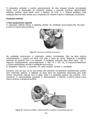 É necessário constatar o correto posicionamento do tubo traqueal através de avaliação
clínica como a observação da expansão torácica e ausculta pulmonar. Determinados
artefatos auxiliam nesta tarefa como o detector de CO2 e o detector esofágico. Esta
avaliação deve ser feita sempre que o dispositivo for inserido e após a mobilização do paciente.

Ventilação artificial

a. Sem equipamento especial
A respiração artificial básica é realizada através da ventilação boca-a-boca (Fig. 15), boca-
a-nariz ou mesmo boca-a-estoma.




                                 Figura 15 - Técnicas de ventilação boca-a-boca

Na ventilação boca-a-boca o reanimador respira normalmente (não se deve inspirar
profundamente) e coapta sua boca com toda a boca da vítima. Segue-se a insuflação
pulmonar do paciente com o ar expirado. A insuflação pulmonar deve durar cerca de 1
segundo correspondendo aproximadamente a 500 ml a 700 mL. É impossível determinar
o volume administrado durante a ventilação boca-a-boca.
É obrigatório observar a excursão da caixa torácica durante a insuflação

pulmonar uma vez que, se as vias aéreas não estiverem corretamente desobstruídas, poderá
advir distensão gástrica. A deflação do tórax deve ser igualmente observada, pois pode
ocorrer mecanismo valvular com o palato mole e a expiração passiva dos pulmões não
acontecer. A hiperinsuflação pulmonar é desnecessária e dificulta o retorno venoso o que
induz a diminuir a eficiência da MCE.




           Figura 16 - Técnica de ventilação. Visibilizar sempre a insuflação e desinsuflação pulmonar.

                                                         339
 