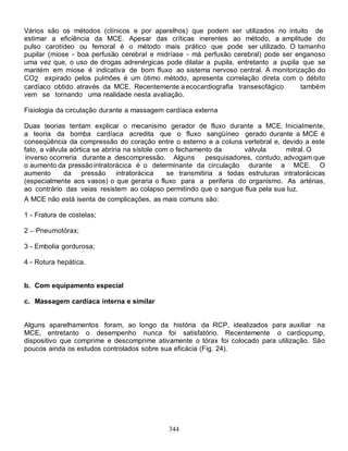 Vários são os métodos (clínicos e por aparelhos) que podem ser utilizados no intuito de
estimar a eficiência da MCE. Apesar das críticas inerentes ao método, a amplitude do
pulso carotídeo ou femoral é o método mais prático que pode ser utilizado. O tamanho
pupilar (miose - boa perfusão cerebral e midríase - má perfusão cerebral) pode ser enganoso
uma vez que, o uso de drogas adrenérgicas pode dilatar a pupila, entretanto a pupila que se
mantém em miose é indicativa de bom fluxo ao sistema nervoso central. A monitorização do
CO2 expirado pelos pulmões é um ótimo método, apresenta correlação direta com o débito
cardíaco obtido através da MCE. Recentemente a ecocardiografia transesofágico       também
vem se tornando uma realidade nesta avaliação.

Fisiologia da circulação durante a massagem cardíaca externa

Duas teorias tentam explicar o mecanismo gerador de fluxo durante a MCE. Inicialmente,
a teoria da bomba cardíaca acredita que o fluxo sangüíneo gerado durante a MCE é
conseqüência da compressão do coração entre o esterno e a coluna vertebral e, devido a este
fato, a válvula aórtica se abriria na sístole com o fechamento da       válvula       mitral. O
 inverso ocorreria durante a descompressão. Alguns           pesquisadores, contudo, advogam que
o aumento da pressão intratorácica é o determinante da circulação durante a MCE. O
aumento       da pressão        intratorácica    se transmitiria a todas estruturas intratorácicas
(especialmente aos vasos) o que geraria o fluxo para a periferia do organismo. As artérias,
ao contrário das veias resistem ao colapso permitindo que o sangue flua pela sua luz.
A MCE não está isenta de complicações, as mais comuns são:

1 - Fratura de costelas;

2   Pneumotórax;

3 - Embolia gordurosa;

4 - Rotura hepática.


b. Com equipamento especial

c. Massagem cardíaca interna e similar


Alguns aparelhamentos foram, ao longo da história da RCP, idealizados para auxiliar na
MCE, entretanto o desempenho nunca foi satisfatório. Recentemente o cardiopump,
dispositivo que comprime e descomprime ativamente o tórax foi colocado para utilização. São
poucos ainda os estudos controlados sobre sua eficácia (Fig. 24).




                                               344
 
