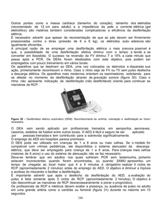 Outros pontos como a massa cardíaca (tamanho do coração), tamanho dos eletrodos
(recomendado de 12 cm para adulto) e a impedância da pele a corrente elétrica (gel
eletrolítico) são matérias também consideradas complicadoras a eficiência da desfibrilação
elétrica.
É necessário advertir que apesar da recomendação de que as pás devem ser firmemente
pressionadas contra o tórax (pressão de 6 a 8 kg), os eletrodos auto- adesivos são
igualmente eficientes.
A principal razão de se empregar uma desfibrilação elétrica o mais precoce possível é
que, a possibilidade de uma desfibrilação efetiva diminui com o tempo e tende a se
converter em Assistolia. O sucesso na reversão da FV diminui 7 a 10% a cada minuto que
passa após a PCR. Os DEAs foram idealizados com este objetivo, pois podem ser
empregados com pouco treinamento em vários locais.
Os aparelhos que se destinam ao DEA, uma vez colocados os eletrodos e disparada sua
ação, primeiramente reconhecem o ritmo. Caso o ritmo seja de FV ou TV sem pulso desfecha
a descarga elétrica. Os aparelhos mais modernos orientam os reanimadores solicitando para
se afastar no momento da desfibrilação através de gravação sonora (figura 30). Caso o
ritmo não apresente indicação de desfibrilação (não desfibrilável) orienta para continuar as
manobras de RCP.




Figura 30 - Desfibrilador elétrico automático (DEM). Reconhecimento da arritmia, orientação e desfibrilação se forem
necessário.

O DEA vem sendo aplicado por profissionais treinados em aeroportos, aeronaves,
cassinos, estádios de futebol entre outros locais. O AED é fácil e seguro de ser  aplicado
 por     pessoas treinadas e tem contribuído para a sobrevida significativamente.
O emprego do AED em hospitais parece promissor.
O DEA pode ser utilizado em crianças de 1 a 8 anos ou mais velhas. Se o modelo for
compatível com vítimas pediátricas, ele disponibiliza o sistema atenuador da descarga
elétrica, que deve ser empregado para criança de 1 a 8 anos. Para crianças mais velhas
(maiores de 8 anos) o uso do sistema de atenuação não se faz necessário.
Deve-se lembrar que em adultos nos quais sofreram PCR sem testemunha, portanto
estavam inconscientes quando foram encontrados, ou quando SAMU apresentou um
tempo de chegada ao local maior que 4 a 5 minutos é obrigatório realizar 5 ciclos de
RCP (aproximadamente 2 minutos) antes do emprego do AED. O objetivo é diminuir a hipóxia
e acidose do miocárdio e facilitar a desfibrilação.
É importante advertir que após o desfecho da desfibrilação do AED, a avaliação do
pulso é feita somente após 5 ciclos de RCP (aproximadamente 2 minutos). O objetivo é
não descontinuar as manobras de RCP desnecessariamente e piorar o prognóstico.
Os profissionais de RCP e médicos devem avaliar a presença, ou ausência de pulso no adulto
em uma grande artéria como a carótida ou femoral (figura 31) durante no máximo em 10
segundos.
                                                 348
 