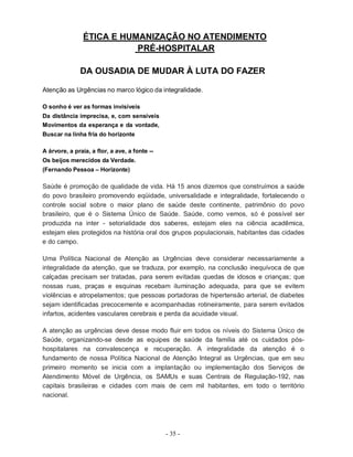 ÉTICA E HUMANIZAÇÃO NO ATENDIMENTO
                           PRÉ-HOSPITALAR

              DA OUSADIA DE MUDAR À LUTA DO FAZER

Atenção as Urgências no marco lógico da integralidade.

O sonho é ver as formas invisíveis
Da distância imprecisa, e, com sensíveis
Movimentos da esperança e da vontade,
Buscar na linha fria do horizonte

A árvore, a praia, a flor, a ave, a fonte --
Os beijos merecidos da Verdade.
(Fernando Pessoa – Horizonte)

Saúde é promoção de qualidade de vida. Há 15 anos dizemos que construímos a saúde
do povo brasileiro promovendo eqüidade, universalidade e integralidade, fortalecendo o
controle social sobre o maior plano de saúde deste continente, patrimônio do povo
brasileiro, que é o Sistema Único de Saúde. Saúde, como vemos, só é possível ser
produzida na inter - setorialidade dos saberes, estejam eles na ciência acadêmica,
estejam eles protegidos na história oral dos grupos populacionais, habitantes das cidades
e do campo.

Uma Política Nacional de Atenção as Urgências deve considerar necessariamente a
integralidade da atenção, que se traduza, por exemplo, na conclusão inequívoca de que
calçadas precisam ser tratadas, para serem evitadas quedas de idosos e crianças; que
nossas ruas, praças e esquinas recebam iluminação adequada, para que se evitem
violências e atropelamentos; que pessoas portadoras de hipertensão arterial, de diabetes
sejam identificadas precocemente e acompanhadas rotineiramente, para serem evitados
infartos, acidentes vasculares cerebrais e perda da acuidade visual.

A atenção as urgências deve desse modo fluir em todos os níveis do Sistema Único de
Saúde, organizando-se desde as equipes de saúde da família até os cuidados pós-
hospitalares na convalescença e recuperação. A integralidade da atenção é o
fundamento de nossa Política Nacional de Atenção Integral as Urgências, que em seu
primeiro momento se inicia com a implantação ou implementação dos Serviços de
Atendimento Móvel de Urgência, os SAMUs e suas Centrais de Regulação-192, nas
capitais brasileiras e cidades com mais de cem mil habitantes, em todo o território
nacional.




                                               - 35 -
 