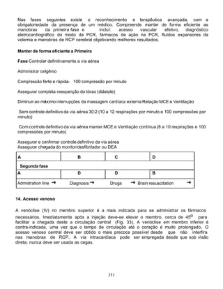 Nas fases seguintes existe o reconhecimento e terapêutica avançada, com a
 obrigatoriedade da presença de um médico. Compreende manter de forma eficiente as
 manobras      da primeira fase e      incluí:  acesso     vascular  efetivo, diagnóstico
 eletrocardiográfico do modo da PCR, fármacos de ação na PCR, fluídos expansores da
 volemia e manobras de RCP cerebral objetivando melhores resultados.

 Manter de forma eficiente a Primeira

 Fase Controlar definitivamente a via aérea

 Administrar oxigênio

 Compressão forte e rápida    100 compressão por minuto

 Assegurar completa reexpanção do tórax (diástole)

 Diminuir ao máximo interrupções da massagem cardíaca externa Relação MCE e Ventilação

 Sem controle definitivo da via aérea 30:2 (10 a 12 respirações por minuto e 100 compressões por
 minuto)

  Com controle definitivo da via aérea manter MCE e Ventilação contínua (8 a 10 respirações e 100
 compressões por minuto)

 Assegurar e confirmar controle definitivo da via aérea
 Assegurar chegada do monitor/desfibrilador ou DEA

 A                              B                   C                D

  Segunda fase
A                               D                      D             B

Admistration line            Diagnosis            Drugs       Brain resuscitation


14. Acesso venoso

A venóclise (IV) no membro superior é a mais indicada para se administrar os fármacos
necessários. Imediatamente após a injeção deve-se elevar o membro, cerca de 45o para
facilitar a chegada deste a circulação central (Fig. 33). A venóclise em membro inferior é
contra-indicada, uma vez que o tempo de circulação até o coração é muito prolongado. O
acesso venoso central deve ser obtido o mais precoce possível desde que não interfira
nas manobras de RCP. A via intracardíaca pode ser empregada desde que sob visão
direta; nunca deve ser usada as cegas.




                                                 351
 
