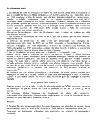 Bicarbonato de sódio

O bicarbonato de sódio foi empregado de rotina na PCR durante vários anos. Considerava-se
que a correção da acidemia lática conduziria a um melhor prognóstico dos pacientes. Levy,
em 1998, ponderou a falta de estudo gold stardard (estudo multicêntrico, randomizado,
placebo controlado, duplamente cego e de elevada casuística) para uma melhor
abordagem desse problema em sua revisão sistemática. Entretanto, ressalta que a sobrevida
dos pacientes quando se utilizava bicarbonato durante a RCP foi indiferente ou menor nos
estudos analizados. Salienta ainda que, para a definição deste problema seria necessário
estudo gold standard de 4000 casos. Este achado explica a falta de publicações
sobre o assunto que defina o problema.
Alternativas farmacológicas, além do bicarbonato, para correção da acidose tem sido
buscada sem sucesso.
O uso rotineiro do bicarbonato de sódio na PCR, seja em qualquer tipo de ritmo cardíaco,
não está indicado.
O emprego do bicarbonato de sódio pode ser considerado nas situações de
hiperpotassemia com risco de PCR, ou na PCR associada a hiperpotassemia. Outras
possíveis indicações são: PCR associada a overdose de antidepressivos tricíclicos, nas
PCR prolongadas, nas PCR associadas a cidose não lática (tipo B). Entretanto, o bicarbonato
de sódio deve ser evitado na acidose lática de origem hipóxica.
O fato do bicarbonato de sódio reagir com o ácido lático, funcionando como
sistema tampão, leva a produção de dióxido de carbono e água. O débito cardíaco
durante a RCP é débil, insuficiente para a completa eliminação através dos pulmões do
dióxido de carbono produzido. Isto leva ao acúmulo deste gás nos tecidos e sistema
venoso. Por outro lado o sistema arterial apresenta uma alcalemia respiratória devido a
perfusão pulmonar limitada frente a ventilação mais efetiva (paradoxo veno- arterial). Como
se trata de um gás muito difusível, este irá conduzir a uma acidose respiratória intracelular
importante, prejudicando o sucesso das manobras de RCP (acidose paradoxal do
bicarbonato)103.
Na ausência de uma análise gasométrica o bicarbonato de sódio, quando indicado, será
empregado na dose de 1 mEq/kg. Metade da dose deve ser empregada a cada 10 minutos.
Quando a gasometria arterial ou venosa está disponível pode-se empregar a seguinte
equação:
                           mEq = déficit de bases x peso x 0,3

Deve-se lembrar que para cada 1 mmHg de alteração aguda na PaCO2 ocorre um aumento
ou diminuição no pH na ordem de 0,008 U (relativas ao pH de 7,4 e PaCO2 de 40
mmHg).
Os    principais  efeitos   adversos    do    bicarbonato  de   sódio   são:    alcalemia,
hiperosmolaridade plasmática (hipernatremia), deslocamento da curva de dissociação da oxi-
hemoglobina para a esquerda e falência cardíaca.

Atropina

A Atropina, fármaco parasimpaticolítico, tem ação importante nas situações de elevado tônus
parassimpático, como a bradicardia sintomática. Está indicada nas seguintes situações:
Tratamento    da bradicardia   sintomática   não responsiva      ao   emprego   de oxigenação e
ventilação;

                                               356
 
