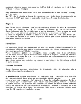 A dose da Lidocaína, quando empregada por via ET, é de 2 a 4 mg diluído em 10 mL de água
destilada ou solução fisiológica.

Uma abordagem mais agressiva da FV/TV sem pulso refratária é a dose única de 1,5 mg/kg
IV/IO em push .
Na PCR não é indicada a técnica de manutenção em infusão deste fármaco durante as
manobras de RCP, pelo risco de depressão miocárdica pelo risco de intoxicação.


Magnésio

Não existem dados suficientes para sua recomendação rotineira na PCR. É considerado
na PCR na presença de FV em torsades de pointes ou na hipomagnesemia.
Outras indicações são: FV refratária após o uso da Lidocaína, FV em torsades de point
com pulso e nas contrações ventriculares prematuras na toxicidade por digital.
O sulfato de magnésio é utilizado na dose de 1 a 2 g IV/IO em push lento diluídos em
10 a 20 mL de dextrose a 5%. Queda da pressão arterial pode ocorrer e deve-se empregar
com cautela na insuficiência renal.


Fibrinolíticos

Os fibrinolíticos podem ser considerados na PCR em adultos quando existe evidencia ou
suspeita que a PCR foi secundária a embolismo pulmonar. Não existem provas que o seu uso
eleva o sangramento na PCR não traumática.
Vários fibrinolíticos podem ser empregados nesta situação, mas da-se preferências
aos de rápido início de ação e eficiência como: alteplase e reteplase. A dose de alteplase
(rt-PA) é de 0,9 mg/Kg na qual 10% é administrado em bolus durante1 minuto e os 90%
restantes em 60 minutos.
Não existem dados que sustentem ou neguem o uso rotineiro dos fibrinolíticos na PCR
de outras causas.

Fármacos Vasoativos

Outros fármacos agonistas adrenérgicos     de    importância,   além da adrenalina, são a
noradrenalina, dopamina e dobutamina.


A noradrenalina estimula diretamente os receptores alfa-1 com ausência de atividade
nos receptores beta-2. Induz a intensa vasoconstricção arterial e venosa.           Sua
pequena ação nos receptores beta-1 aumenta a força de contração miocárdica. Devido a
sua intensa ação vasoconstrictora pode induzir bradicardia reflexa, limitando a melhora
do débito cardíaco. Na atualidade está indicada nos estados de choque intenso, onde um
mínimo de pressão de perfusão coronariana é necessária. Promove a diminição do fluxo
sanguíneo de órgãos como fígado, rins, músculos, pele, intestino e cérebro. A dose usual
é de 8 a 12 mcg/min em infusão intravenosa.




                                           358
 