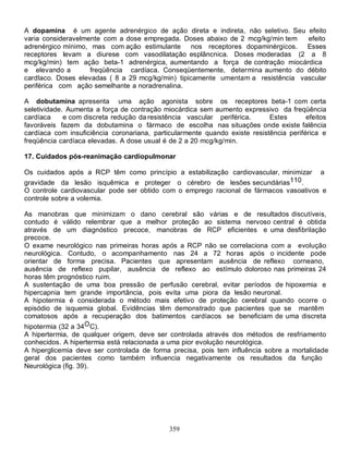 A dopamina é um agente adrenérgico de ação direta e indireta, não seletivo. Seu efeito
varia consideravelmente com a dose empregada. Doses abaixo de 2 mcg/kg/min tem    efeito
adrenérgico mínimo, mas com ação estimulante       nos receptores dopaminérgicos. Esses
receptores levam a diurese com vasodilatação esplâncnica. Doses moderadas (2 a 8
mcg/kg/min) tem ação beta-1 adrenérgica, aumentando a força de contração miocárdica
e elevando a        freqüência cardíaca. Conseqüentemente, determina aumento do débito
cardIaco. Doses elevadas ( 8 a 29 mcg/kg/min) tipicamente umentam a resistência vascular
periférica com ação semelhante a noradrenalina.

A dobutamina apresenta uma ação agonista sobre os receptores beta-1 com certa
seletividade. Aumenta a força de contração miocárdica sem aumento expressivo da freqüência
cardíaca     e com discreta redução da resistência vascular periférica.     Estes       efeitos
favoráveis fazem da dobutamina o fármaco de escolha nas situações onde existe falência
cardíaca com insuficiência coronariana, particularmente quando existe resistência periférica e
freqüência cardíaca elevadas. A dose usual é de 2 a 20 mcg/kg/min.

17. Cuidados pós-reanimação cardiopulmonar

Os cuidados após a RCP têm como princípio a estabilização cardiovascular, minimizar          a
gravidade da lesão isquêmica e proteger o cérebro de lesões secundárias110.
O controle cardiovascular pode ser obtido com o emprego racional de fármacos vasoativos e
controle sobre a volemia.

As manobras que minimizam o dano cerebral são várias e de resultados discutíveis,
contudo é válido relembrar que a melhor proteção ao sistema nervoso central é obtida
através de um diagnóstico precoce, manobras de RCP eficientes e uma desfibrilação
precoce.
O exame neurológico nas primeiras horas após a RCP não se correlaciona com a evolução
neurológica. Contudo, o acompanhamento nas 24 a 72 horas após o incidente pode
orientar de forma precisa. Pacientes que apresentam ausência de reflexo corneano,
ausência de reflexo pupilar, ausência de reflexo ao estímulo doloroso nas primeiras 24
horas têm prognóstico ruim.
A sustentação de uma boa pressão de perfusão cerebral, evitar períodos de hipoxemia e
hipercapnia tem grande importância, pois evita uma piora da lesão neuronal.
A hipotermia é considerada o método mais efetivo de proteção cerebral quando ocorre o
episódio de isquemia global. Evidências têm demonstrado que pacientes que se mantêm
comatosos após a recuperação dos batimentos cardíacos se beneficiam de uma discreta
hipotermia (32 a 34O C).
A hipertermia, de qualquer origem, deve ser controlada através dos métodos de resfriamento
conhecidos. A hipertermia está relacionada a uma pior evolução neurológica.
A hiperglicemia deve ser controlada de forma precisa, pois tem influência sobre a mortalidade
geral dos pacientes como também influencia negativamente os resultados da função
Neurológica (fig. 39).




                                             359
 