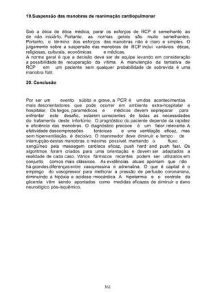 19.Suspensão das manobras de reanimação cardiopulmonar


Sob a ótica de ética médica, parar os esforços de RCP é semelhante ao
de não iniciá-lo. Portanto, as normas gerais são muito semelhantes.
Portanto, o término dos esforços das manobras não é claro e simples. O
julgamento sobre a suspensão das manobras de RCP inclui variáveis éticas,
religiosas, culturais, econômicas e médicas.
A norma geral é que a decisão deve ser de equipe levando em consideração
a possibilidade de recuperação da vítima. A manutenção da tentativa de
RCP      em um paciente sem qualquer probabilidade de sobrevida é uma
manobra fútil.

20. Conclusão


Por ser um        evento súbito e grave, a PCR é um dos acontecimentos
mais desorientadores que pode ocorrer em ambiente extra-hospitalar e
hospitalar. Os leigos, paramédicos e       médicos devem se preparar para
enfrentar este desafio, estarem conscientes de todas as necessidades
do tratamento deste infortúnio. O prognóstico do paciente depende da rapidez
e eficiência das manobras. O diagnóstico precoce é um fator relevante. A
efetividade das compressões      torácicas    e uma ventilação eficaz, mas
sem hiperventilação, é decisivo. O reanimador deve diminuir o tempo     de
interrupção destas manobras o máximo possível, mantendo o         fluxo
sangüíneo pela massagem cardíaca eficaz, push hard and push fast. Os
algoritmos foram criados para uma orientação e devem ser adaptados a
realidade de cada caso. Vários fármacos recentes podem ser utilizados em
conjunto com os mais clássicos. As evidências atuais apontam que não
há grandes diferenças entre vasopressina e adrenalina. O que é capital é o
emprego do vasopressor para melhorar a pressão de perfusão coronariana,
diminuindo a hipóxia e acidose miocárdica. A hipotermia e o controle da
glicemia vêm sendo apontados como medidas eficazes de diminuir o dano
neurológico pós-isquêmico.




                                    361
 