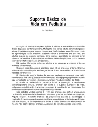 Suporte Básico de
                     Vida em Pediatria
                                                           *
                                    Vera Coelho Teixeira




       A função do atendimento pré-hospitalar é reduzir a morbidade e mortalidade
depois de parada cardiorrespiratória. Muito já foi feito para o adulto, com mudanças de
atitude do publico em geral e com a presença de desfibriladores automáticos em locais
de aglomeração. Estas medidas puderam elevar a sobrevida em até 74% em
adultos depois de parada cardíaca. Uma grande quantidade de dinheiro já foi
investida para ensinar à população as manobras de reanimação. Mas pouco se ouve
sobre o suporte básico da vida em pediatria.
       Há muitas diferenças entre os adultos e as crianças, e mesmo entre as
diversas faixas etárias.
       O recém-nascido não será abordado aqui, há um protocolo próprio. O termo
lactente será utilizado para as crianças de até 1 ano. Os maiores de 1 ano serão
tratados por crianças.
       O objetivo do suporte básico da vida em pediatria é conseguir uma maior
sobrevivência com uma qualidade de vida melhor da nossa população pediátrica. O que
aqui se relata são as recomen- dações da American Heart Association de 2005.
       A cadeia de sobrevivência pediátrica inclui: a prevenção, a reanimação
cardiorrespiratória (RCP), chamar por ajuda e o suporte avançado de vida,
incluindo a estabilização, transporte e acesso à reabilitação se necessário. Os
primeiros três anéis constituem o suporte básico de vida.
       Nos Estados Unidos apenas 2 – 10% das crianças que sofrem uma parada
 cardíaca fora do hospital sobrevivem, mas com grandes seqüelas neurológicas.
 Alguns estudos mostram melhora de prognóstico quando a reanimação é
 realizada. A maior causa de parada cardíaca nos adultos é a fibrilação ventricular,
 por este motivo, é tão importante e eficaz o rápido acesso ao desfibrilador. O
 mesmo não ocorre com as crianças. As causas de parada cardíaca são outras.




                                           362
 