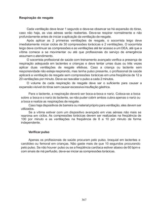 Respiração de resgate


      Cada ventilação deve levar 1 segundo e deve-se observar se há expansão do tórax,
caso não haja, as vias aéreas serão reabertas. Deve-se respirar normalmente e não
profundamente antes de iniciar a aplicação da ventilação de resgate.
      Após aplicar as 2 primeiras ventilações de resgate, o socorrista leigo deve
imediatamente iniciar ciclos de 30 compressões torácicas e 2 ventilações. O socorrista
leigo deve continuar as compressões e as ventilações até ter acesso a um DEA, até que a
vítima comece a se movimentar ou até que profissionais do serviço de emergência
assumam o atendimento.
      O socorrista profissional de saúde com treinamento avançado verifica a presença de
respiração adequada em lactentes e crianças e deve tentar umas duas ou três vezes
aplicar duas ventilações de resgate efetivas. Caso a criança ou lactente sem
responsividade não esteja respirando, mas tenha pulso presente, o profissional de saúde
aplicará a ventilação de resgate sem compressões torácicas em uma freqüência de 12 a
20 ventilações por minuto. Deve-se reavaliar o pulso a cada 2 minutos.
      O volume de cada respiração de resgate deve ser o suficiente para causar a
expansão visível do tórax sem causar excessiva insuflação gástrica.

        Para o lactente, a respiração deverá ser boca-a-boca e nariz. Coloca-se a boca
 sobre a boca e o nariz do lactente, se não puder cobrir ambos cubra apenas o nariz ou
 a boca e realize as respirações de resgate.
        Caso haja dispositivos de barreira ou material próprio para ventilação, eles devem ser
 utilizados.
        Se a vítima estiver com um dispositivo avançado em vias aéreas não mais se
 reanima em ciclos. As compressões torácicas devem ser realizadas na freqüência de
 100 por minuto e as ventilações na freqüência de 8 a 10 por minuto de forma
 independente.


      Verificar pulso

       Apenas os profissionais de saúde procuram pelo pulso, braquial em lactentes e
 carotídeo ou femoral em crianças. Não gaste mais de que 10 segundos procurando
 pelo pulso. Se não houver pulso ou se a freqüência cardíaca estiver abaixo de 60 bpm e
 com sinais de má perfusão, deve-se iniciar as compressões torácicas.




                                               367
 