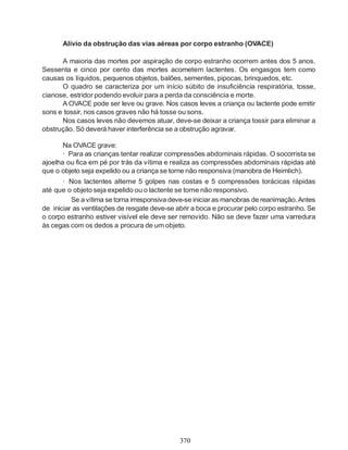 Alívio da obstrução das vias aéreas por corpo estranho (OVACE)

      A maioria das mortes por aspiração de corpo estranho ocorrem antes dos 5 anos.
Sessenta e cinco por cento das mortes acometem lactentes. Os engasgos tem como
causas os líquidos, pequenos objetos, balões, sementes, pipocas, brinquedos, etc.
      O quadro se caracteriza por um início súbito de insuficiência respiratória, tosse,
cianose, estridor podendo evoluir para a perda da consciência e morte.
      A OVACE pode ser leve ou grave. Nos casos leves a criança ou lactente pode emitir
sons e tossir, nos casos graves não há tosse ou sons.
      Nos casos leves não devemos atuar, deve-se deixar a criança tossir para eliminar a
obstrução. Só deverá haver interferência se a obstrução agravar.

       Na OVACE grave:
       · Para as crianças tentar realizar compressões abdominais rápidas. O socorrista se
ajoelha ou fica em pé por trás da vítima e realiza as compressões abdominais rápidas até
que o objeto seja expelido ou a criança se torne não responsiva (manobra de Heimlich).
       · Nos lactentes alterne 5 golpes nas costas e 5 compressões torácicas rápidas
até que o objeto seja expelido ou o lactente se torne não responsivo.
          Se a vítima se torna irresponsiva deve-se iniciar as manobras de reanimação. Antes
de iniciar as ventilações de resgate deve-se abrir a boca e procurar pelo corpo estranho. Se
o corpo estranho estiver visível ele deve ser removido. Não se deve fazer uma varredura
às cegas com os dedos a procura de um objeto.




                                              370
 